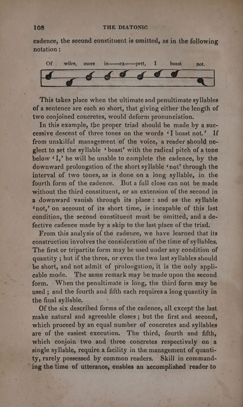 cadence, the second constituent is omitted, as in the following notation ; pert, I boast not. This takes place when the ultimate and penultimate syllables of a sentence are each so short, that giving either the length of two conjoined concretes, would deform pronunciation. In this example, the proper triad should be made by a suc- cessive descent of three tones on the words ‘I boast not.’ If from unskilful management of the voice, a reader should ne- glect to set the syllable ‘ boast’ with the radical pitch of a tone below «I,’ he will be unable to complete the cadence, by the downward prolongation of the short syllable ‘not’ through the interval of two tones, as is done ona long syllable, in the fourth form of the cadence. But a full close can not be made without the third constituent, or an extension of the second in a downward vanish through its place: and as the syllable ‘not,’ on account of its short time, is incapable of this last condition, the second constituent must be omitted, and a de- fective cadence made by a skip to the last place of the triad. From this analysis of the cadence, we have learned that its construction involves the consideration of the time of syllables. The first or tripartite form may be used under any condition of quantity ; but if the three, or even the two last syllables should be short, and not admit of prolongation, it is the only appli- cable mode. The same remark may be made upon the second form. When the penultimate is long, the third form may be used ; and the fourth and fifth each requires a long quantity in the final syllable. &gt; Of the six described forms of the cadence, all except the last make natural and agreeable closes ; but the first and second, which proceed by an equal number of concretes and syllables are of the easiest execution. The third, fourth and fifth, which conjoin two and three concretes respectively on a _ single syllable, require a facility in the management of quanti- ty, rarely possessed by common readers. Skill in command- “ing the time of utterance, enables an accomplished reader to