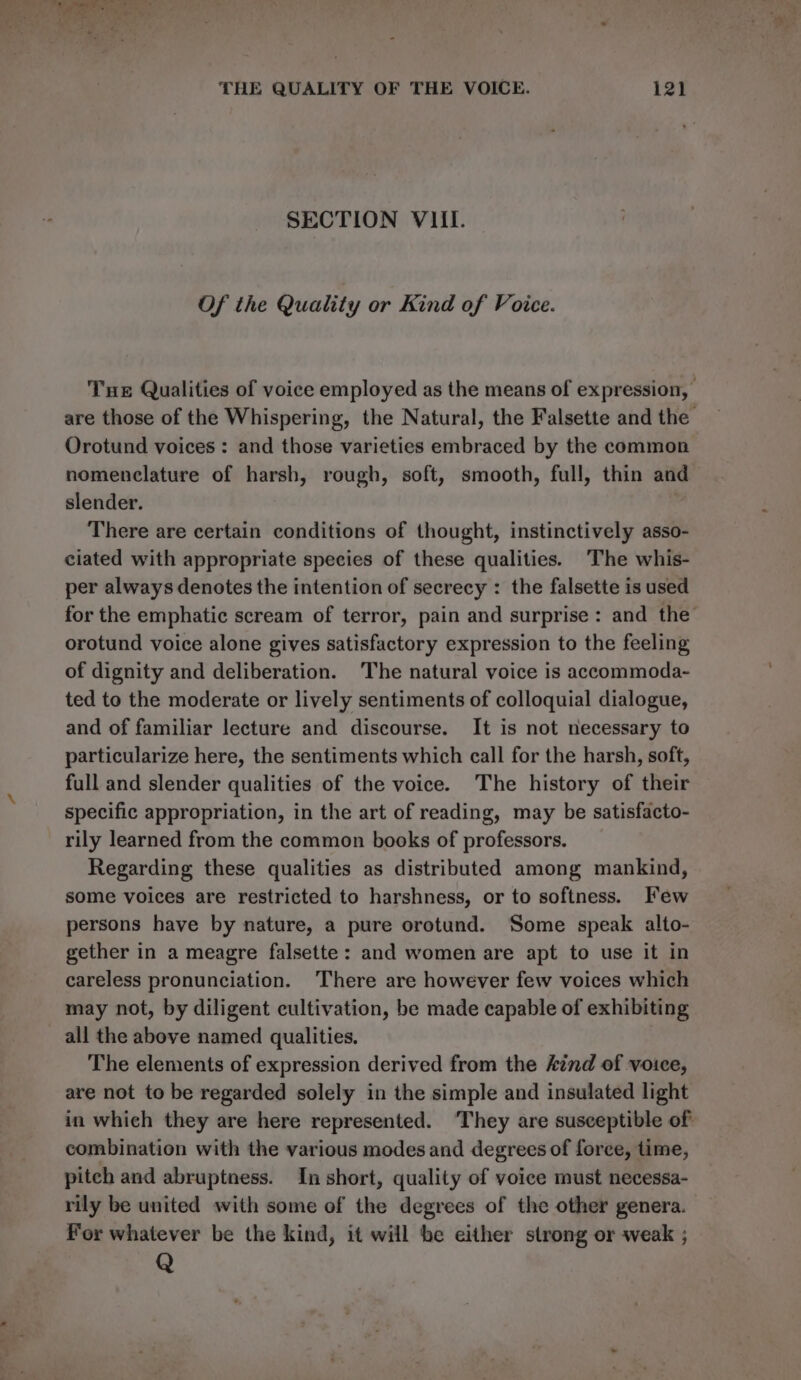 SECTION VIII. Of the Quality or Kind of Voice. Tue Qualities of voice employed as the means of expression, | are those of the Whispering, the Natural, the Falsette and the Orotund voices : and those varieties embraced by the common nomenclature of harsh, rough, soft, smooth, full, thin and slender. There are certain conditions of thought, instinctively asso- ciated with appropriate species of these qualities. ‘The whis- per always denotes the intention of secrecy : the falsette is used for the emphatic scream of terror, pain and surprise: and the’ orotund voice alone gives satisfactory expression to the feeling of dignity and deliberation. The natural voice is accommoda- ted to the moderate or lively sentiments of colloquial dialogue, and of familiar lecture and discourse. It is not necessary to particularize here, the sentiments which call for the harsh, soft, full and slender qualities of the voice. The history of their specific appropriation, in the art of reading, may be satisfacto- rily learned from the common books of professors. Regarding these qualities as distributed among mankind, some voices are restricted to harshness, or to softness. Few persons have by nature, a pure orotund. Some speak alto- gether in a meagre falsette: and women are apt to use it in careless pronunciation. There are however few voices which may not, by diligent cultivation, be made capable of exhibiting all the above named qualities. The elements of expression derived from the kind of voice, are not to be regarded solely in the simple and insulated light in which they are here represented. ‘They are susceptible of combination with the various modes and degrees of force, time, pitch and abruptness. In short, quality of voice must necessa- rily be united with some of the degrees of the other genera. For whatever be the kind, it will be either strong or weak ; Q