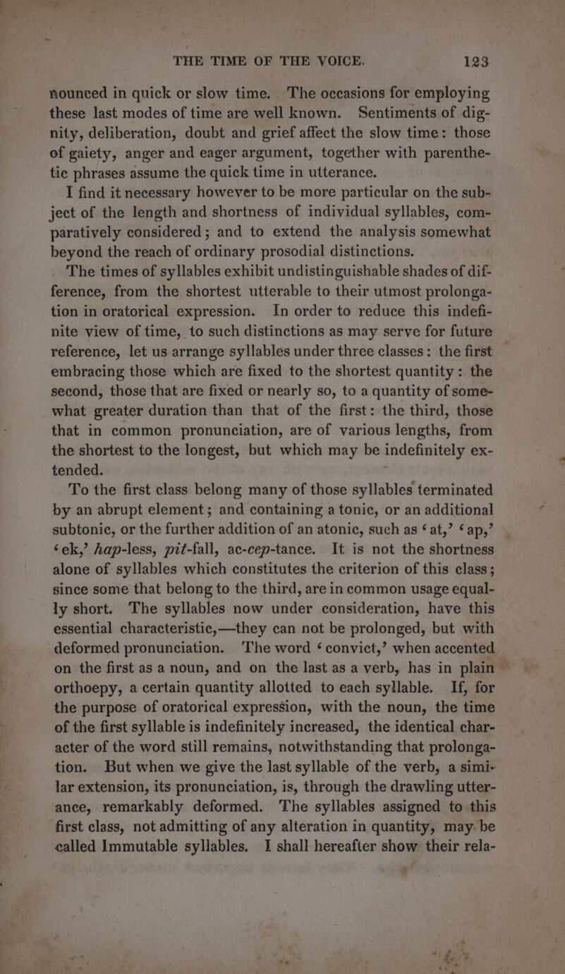 Ps 4 &amp; THE TIME OF THE VOICE. 123 nounced in quick or slow time. The occasions for employing these last modes of time are well known. Sentiments of dig- nity, deliberation, doubt and grief affect the slow time: those of gaiety, anger and eager argument, together with parenthe- tic phrases assume the quick time in utterance. I find it necessary however to be more particular on the sub- ject of the length and shortness of individual syllables, com- paratively considered ; and to extend the analysis somewhat beyond the reach of ordinary prosodial distinctions. The times of syllables exhibit undistinguishable shades of dif- ference, from the shortest utterable to their utmost prolonga- tion in oratorical expression. In order to reduce this indefi- nite view of time, to such distinctions as may serve for future reference, let us arrange syllables under three classes: the first embracing those which are fixed to the shortest quantity : the second, those that are fixed or nearly so, to a quantity of some- what greater duration than that of the first: the third, those that in common pronunciation, are of various lengths, from the shortest to the longest, but which may be indefinitely ex- tended. | To the first class belong many of those syllables terminated by an abrupt element; and containing a tonic, or an additional subtonic, or the further addition of an atonic, such as ¢ at,” ap,’ ‘ek,’ hap-less, pif-fall, ac-cep-tance. It is not the shortness alone of syllables which constitutes the criterion of this class; since some that belong to the third, are in common usage equal- ly short. The syllables now under consideration, have this essential characteristic,—they can not be prolonged, but with deformed pronunciation. ‘The word ‘ convict,’ when accented on the first as a noun, and on the last as a verb, has in plain ~ orthoepy, a certain quantity allotted to each syllable. If, for the purpose of oratorical expression, with the noun, the time of the first syllable is indefinitely increased, the identical char- acter of the word still remains, notwithstanding that prolonga- tion. But when we give the last syllable of the verb, a simi- lar extension, its pronunciation, is, through the drawling utter- ance, remarkably deformed. The syllables assigned to this first class, not admitting of any alteration in quantity, may- be called Immutable syllables. I shall hereafier show their rela- ‘ * ay te. ay &amp;%.