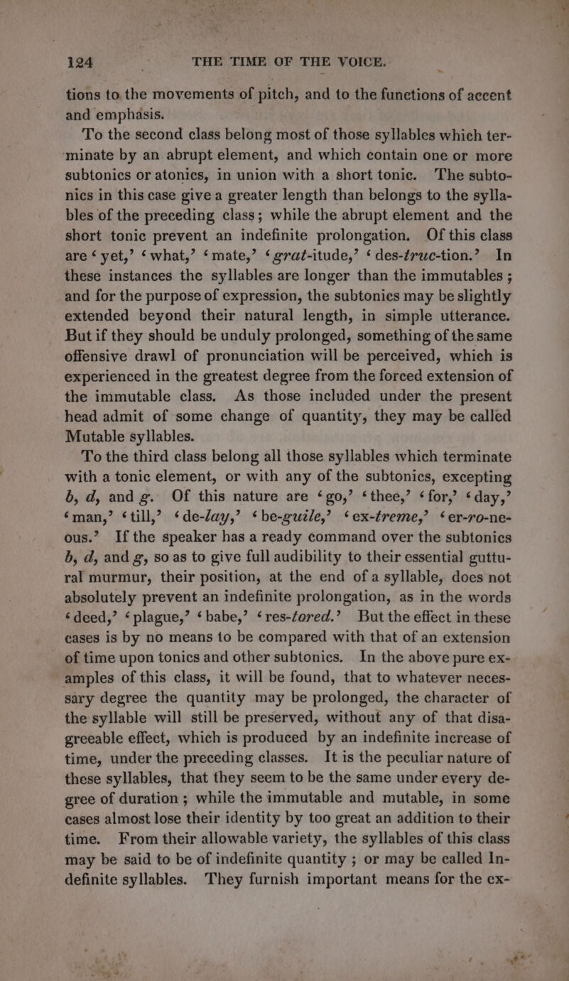 tions to. the movements of pitch, and to the functions of accent and emphasis. To the second class belong most of those syllables which ter- minate by an.abrupt element, and which contain one or more subtonics or atonics, in union with a short tonic. The subto- nics in this case give a greater length than belongs to the sylla- bles of the preceding class; while the abrupt element and the short tonic prevent an indefinite prolongation. Of this class are ‘ yet,’ ‘what,’ ‘mate,’ ‘ grat-itude,’ ‘ des-éruc-tion.? In these instances the syllables are longer than the immutables ; and for the purpose of expression, the subtonies may be slightly extended beyond their natural length, in simple utterance. But if they should be unduly prolonged, something of the same offensive drawl of pronunciation will be perceived, which is experienced in the greatest degree from the forced extension of the immutable class. As those included under the present head admit of some change of quantity, they may be called Mutable syllables. To the third class belong all those syllables which terminate with a tonic element, or with any of the subtonics, excepting 6, d, and g. Of this nature are ‘go,’ ‘thee,’ ‘for,’ ‘day,’ ‘man,’ ‘till,’ ‘de-day,’ *be-guele,’? ‘ex-treme,’ ‘er-ro-ne- ous.” Ifthe speaker has a ready command over the subtonics b, d, and g, so as to give full audibility to their essential guttu- ral murmur, their position, at the end of a syllable, does not absolutely prevent an indefinite prolongation, as in the words ‘deed,’ ‘plague,’ ‘babe,’ ‘res-fored.’ But the effect in these cases is by no means to be compared with that of an extension of time upon tonics and other subtonics. In the above pure ex- amples of this class, it will be found, that to whatever neces- sary degree the quantity may be prolonged, the character of the syllable will still be preserved, without any of that disa- greeable effect, which is produced by an indefinite increase of time, under the preceding classes. It is the peculiar nature of these syllables, that they seem to be the same under every de- gree of duration ; while the immutable and mutable, in some cases almost lose their identity by too great an addition to their time. From their allowable variety, the syllables of this class may be said to be of indefinite quantity ; or may be called In- definite syllables. They furnish important means for the ex-