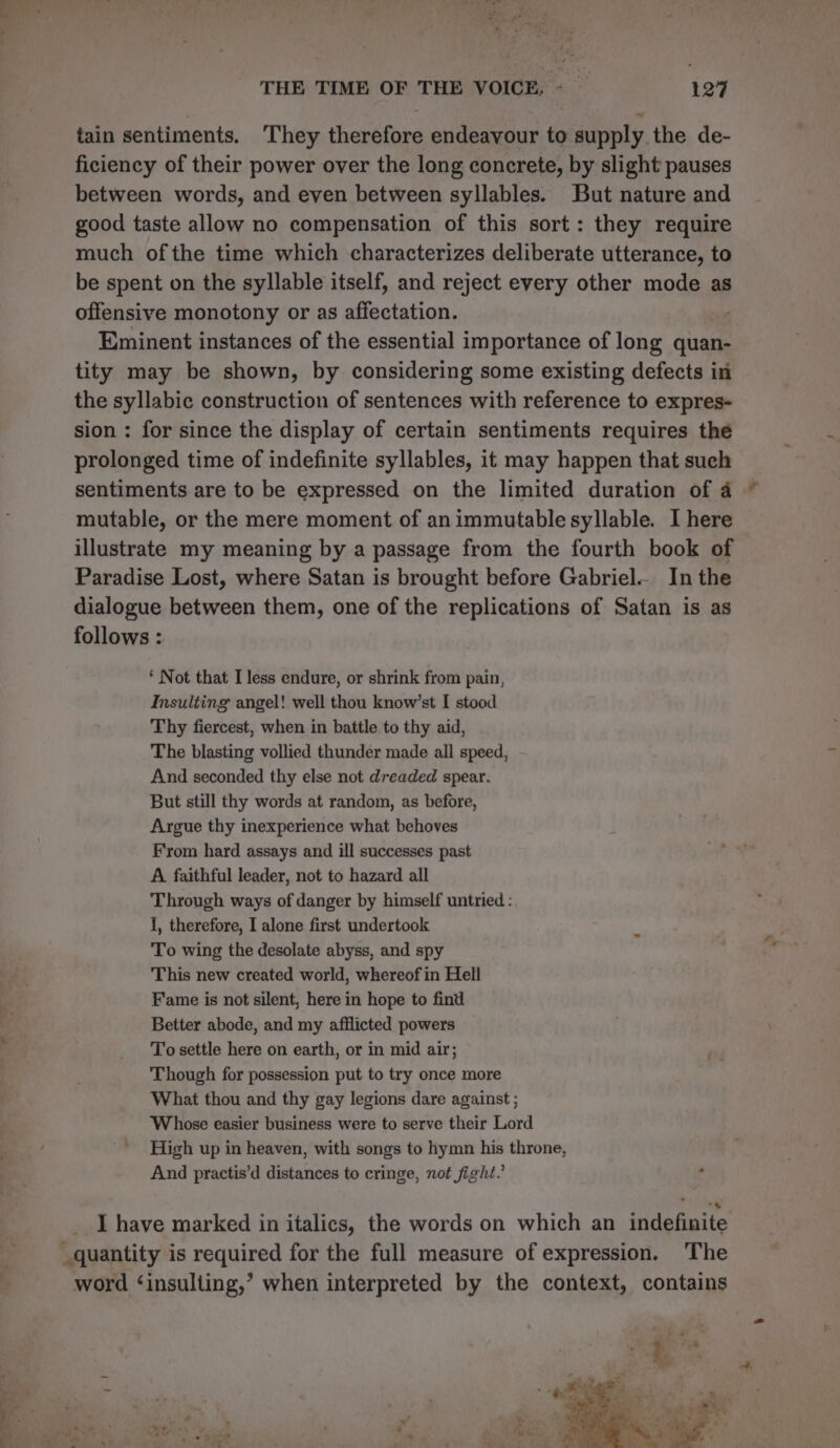 ——— tain sentiments. They therefore endeavour to supply the de- ficiency of their power over the long concrete, by slight pauses between words, and even between syllables. But nature and good taste allow no compensation of this sort: they require much ofthe time which characterizes deliberate utterance, to be spent on the syllable itself, and reject every other mode as offensive monotony or as affectation. Eminent instances of the essential importance of long quan- tity may be shown, by considering some existing defects in the syllabic construction of sentences with reference to expres- sion : for since the display of certain sentiments requires the prolonged time of indefinite syllables, it may happen that such sentiments are to be expressed on the limited duration of 4 © mutable, or the mere moment of animmutable syllable. I here illustrate my meaning by a passage from the fourth book of Paradise Lost, where Satan is brought before Gabriel. In the dialogue between them, one of the replications of Satan is as follows : *‘ Not that I less endure, or shrink from pain, Insulting angel! well thou know’st I stood Thy fiercest, when in battle to thy aid, The blasting vollied thunder made all speed, And seconded thy else not dreaded spear. But still thy words at random, as before, Argue thy inexperience what behoves From hard assays and ill successes past A faithful leader, not to hazard all Through ways of danger by himself untried : I, therefore, I alone first undertook To wing the desolate abyss, and spy This new created world, whereof in Hell Fame is not silent, here in hope to find Better abode, and my afflicted powers To settle here on earth, or in mid air; Though for possession put to try once more What thou and thy gay legions dare against ; Whose easier business were to serve their Lord High up in heaven, with songs to hymn his throne, And practis’d distances to cringe, not fight.’ : I have marked in italics, the words on which an indefinite word ‘insulting,’ when interpreted by the context, contains _ * + bh, Set. - ¥ 7 1 . ayo