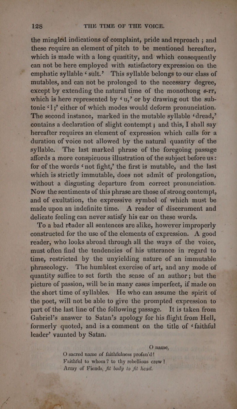 the mingled indications of complaint, pride and reproach ; and these require an element of pitch to be mentioned hereafter, which is made with a long quantity, and which consequently can not be here employed with satisfactory expression on the emphatic syllable ‘ sult.” This syllable belongs to our class of mutables, and can not be prolonged to the necessary degree, except by extending the natural time of the monothong e-rr, which is here represented by ‘u,’ or by drawing out the sub- tonic ‘1; either of which modes would deform pronunciation. The second instance, marked in the mutable syllable ‘dread,’ contains a declaration of slight contempt ; and this, I shall say hereafter requires an element of expression which calls for a duration of voice not allowed by the natural quantity of the syllable. ‘The last marked phrase of the foregoing passage affords a more conspicuous illustration of the subject before us: for of the words ‘not fight,’ the first is mutable, and the last which is strictly immutable, does not admit of prolongation, without a disgusting departure from correct pronunciation. Now the sentiments of this phrase are those of strong contempt, and of exultation, the expressive symbol of which must be made upon an indefinite time. A reader of discernment and delicate feeling can never satisfy his ear on these words. To a bad réader all sentences are alike, however improperly constructed for the use of the elements of expression. A good reader, who looks abroad through all the ways of the voice, must often find the tendencies of his utterance in regard to time, restricted by the unyielding nature of an immutable _ phraseology. ‘The humblest exercise of art, and any mode of quantity suffice to set forth the sense of an author; but the picture of passion, will be in many cases imperfect, if made on the short time of syllables. He who can assume the spirit of the poet, will not be able to give the prompted expression to part of the last line of the following passage. It is taken from Gabriel’s answer to Satan’s apology for his flight from Hell, formerly quoted, and isa comment on the title of ¢ faithful leader’ vaunted by Satan. . O name, O sacred name of faithfulness profan’d! Faithful to whom? to thy rebellious crew ? Army of Fiends, fit body to fit head.