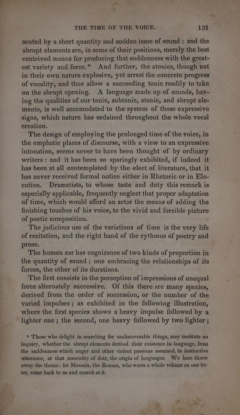 f THE TIME OF THE VOICE. 131 sented by a short quantity and sudden issue of sound : and the abrupt elements are, in some of their positions, merely the best . contrived means for producing that suddenness with the great- est variety and force.* And further, the atonics, though not in their own nature explosive, yet arrest the concrete progress of vocality, and thus allow a succeeding tonic readily to take on the abrupt opening. A language made up of sounds, hay- ing the qualities of our tonic, subtonic, atonic, and abrupt ele- ments, is well accomodated to the system of those expressive signs, which nature has ordained throughout the whole vocal creation. The design of employing the prolonged time of the voice, in the emphatic places of discourse, with a view to an expressive intonation, seems never to have been thought of by ordinary writers: and it has been so sparingly exhibited, if indeed it has been at all contemplated by the elect of literature, that it has never received formal notice either in Rhetoric or in Elo- cution. Dramatists, to whose taste and duty this remark is especially applicable, frequently neglect that proper adaptation of time, which would afford an actor the means of adding the finishing touches of his voice, to the vivid and forcible picture of poetic composition. The judicious use of the variations of time is the very life of recitation, and the right hand of the rythmus of poetry and prose. The human ear has cognizance of two kinds of proportion in the quantity of sound: one embracing the relationships of its forces, the other of its durations. The first consists in the perception of impressions of unequal force alternately successive. Of this there are many species, derived from the order of succession, or the number of the varied impulses; as exhibited in the following illustration, where the first species shows a heavy impulse followed by a lighter one ; the second, one heavy followed by two lighter ; * Those who delight in searching for undiscoverable things, may institute an inquiry, whether the abrupt elements derived their existence in language, from the suddenness which anger and other violent passions assumed, in instinctive utterance, at that nonentity of date, the origin of languages. We here throw away the theme: let Messala, the Roman, who wrote a whole volume on one let- ter, come back to us and snatch at it.