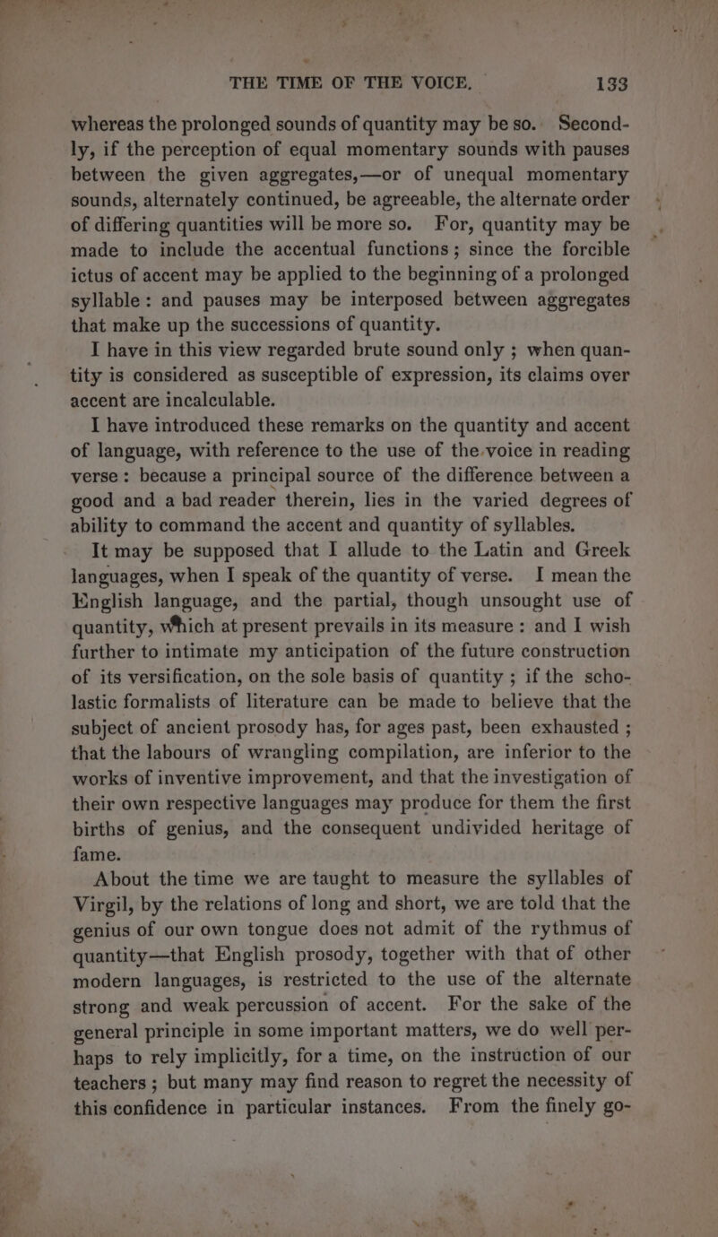 . THE TIME OF THE VOICE, | 133 whereas the prolonged sounds of quantity may be so.. Second- ly, if the perception of equal momentary sounds with pauses between the given aggregates,—or of unequal momentary sounds, alternately continued, be agreeable, the alternate order of differing quantities will be more so. For, quantity may be made to include the accentual functions; since the forcible ictus of accent may be applied to the beginning of a prolonged syllable: and pauses may be interposed between aggregates that make up the successions of quantity. I have in this view regarded brute sound only ; when quan- tity is considered as susceptible of expression, its claims over accent are incalculable. I have introduced these remarks on the quantity and accent of language, with reference to the use of the voice in reading verse : because a principal source of the difference between a good and a bad reader therein, lies in the varied degrees of ability to command the accent and quantity of syllables. It may be supposed that I allude to the Latin and Greek languages, when I speak of the quantity of verse. I mean the English language, and the partial, though unsought use of quantity, Which at present prevails in its measure : and I wish further to intimate my anticipation of the future construction of its versification, on the sole basis of quantity ; if the scho- lastic formalists of literature can be made to believe that the subject of ancient prosody has, for ages past, been exhausted ; that the labours of wrangling compilation, are inferior to the works of inventive improvement, and that the investigation of their own respective languages may produce for them the first births of genius, and the consequent undivided heritage of fame. About the time we are taught to measure the syllables of Virgil, by the relations of long and short, we are told that the genius of our own tongue does not admit of the rythmus of quantity—that English prosody, together with that of other modern languages, is restricted to the use of the alternate strong and weak percussion of accent. For the sake of the general principle in some important matters, we do well per- haps to rely implicitly, fora time, on the instruction of our teachers ; but many may find reason to regret the necessity of this confidence in particular instances. From the finely go-