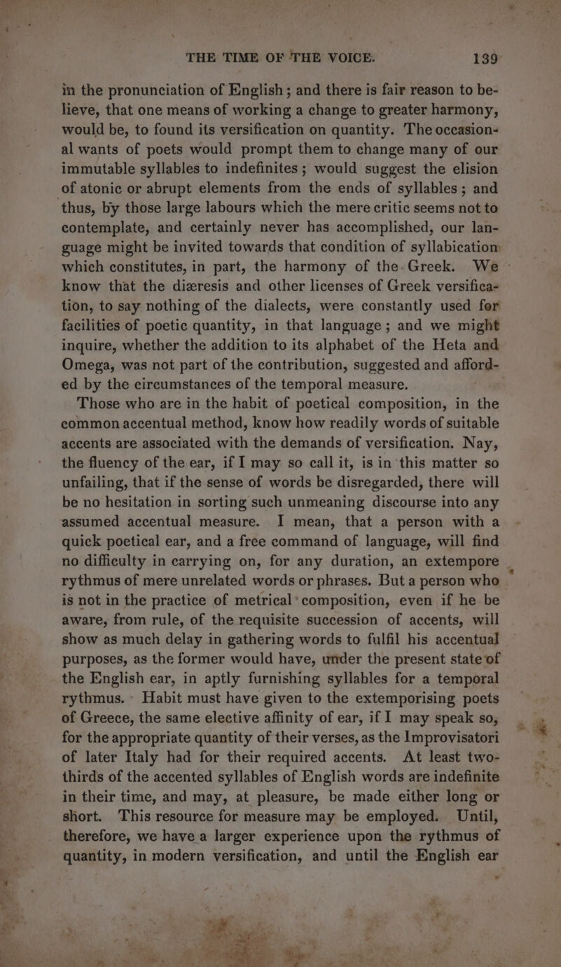 in the pronunciation of English; and there is fair reason to be- lieve, that one means of working a change to greater harmony, would be, to found its versification on quantity. The occasion- al wants of poets would prompt them to change many of our immutable syllables to indefinites ; would suggest the elision of atonic or abrupt elements from the ends of syllables ; and contemplate, and certainly never has accomplished, our lan- guage might be invited towards that condition of syllabicatiom know that the dizresis and other licenses of Greek versifica- tion, to say nothing of the dialects, were constantly used for facilities of poetic quantity, in that language; and we might inquire, whether the addition to its alphabet of the Heta and Omega, was not part of the contribution, suggested and allones ed by the circumstances of the temporal measure. Those who are in the habit of poetical composition, in the common accentual method, know how readily words of suitable accents are associated with the demands of versification. Nay, the fluency of the ear, if I may so call it, isin this matter so unfailing, that if the sense of words be disregarded, there will be no hesitation in sorting such unmeaning discourse into any assumed accentual measure. I mean, that a person with a quick poetical ear, and a free command of language, will find rythmus of mere unrelated words or phrases. But a person who is not in the practice of metrical ’ composition, even if he be aware, from rule, of the requisite succession of accents, will show as much delay in gathering words to fulfil his accentual purposes, as the former would have, under the present state of the English ear, in aptly furnishing syllables for a temporal rythmus. - Habit must have given to the extemporising poets of Greece, the same elective affinity of ear, if I may speak so, for the appropriate quantity of their verses, as the Improvisatori of later Italy had for their required accents. At least two- thirds of the accented syllables of English words are indefinite in their time, and may, at pleasure, be made either long or short. This resource for measure may be employed. Until, therefore, we have a larger experience upon the rythmus of .