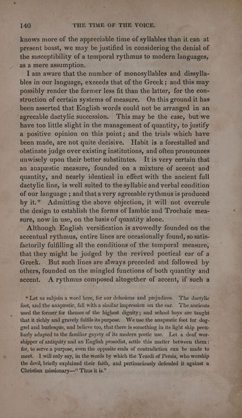 knows more of the appreciable time of syllables than it can at present boast, we may be justified in considering the denial of the susceptibility of a temporal rythmus to modern languages, as a mere assumption. I am aware that the number of monosyllables and dissylla- bles in our language, exceeds that of the Greek; and this may possibly render the former less fit than the latter, for the con- struction of certain systems of measure. On this ground it has been asserted that English words could not be arranged in an agreeable dactylic succession. ‘This may be the case, but we have too little slight in the management of quantity, to justify a positive opinion on this point; and the trials which have been made, are not quite decisive. Habit is a forestalled and obstinate judge over existing institutions, and often pronounces unwisely upon their better substitutes. It is very certain that an anapzstic measure, founded on a mixture of accent and quantity, and nearly identical in effect with the ancient full dactylic line, is well suited to the syllabic and verbal condition of our language ; and that a very agreeable rythmus is produced by it.* Admitting the above objection, it will not overrule the design to establish the forms of lambic and Trochaic mea- sure, now in use, on the basis of quantity alone. Although English versification is avowedly founded on the accentual rythmus, entire lines are occasionally found, so satis- factorily fulfilling all the conditions of the temporal measure, that they might be judged by the revived poetical ear of a Greek. But such lines are always preceded and followed by others, founded on the mingled functions of both quantity and accent. A rythmus composed altogether of accent, if such a * Let us subjoin a word here, for our delusions and prejudices. The dactylic foot, and the anapeestic, fall with a similar impression on the ear. ‘The ancients used the former for themes of the highest dignity; and school boys are taught that it richly and gravely fulfils its purpose. We use the anapestic foot for dog- grel and burlesque, and believe too, that there is something in its light skip pecu- liarly adapted to the familiar gayety of its modern poetic use. Let a deaf wor- shipper of antiquity and an English prosodist, settle this matter between them: for, to serve a purpose, even the opposite ends of contradiction can be made to meet. I will only say, in the words by which the Yezedi of Persia, who worship the devil, briefly explained their faith, and pertinaciously defended it against a Christian missionary— Thus it is.”