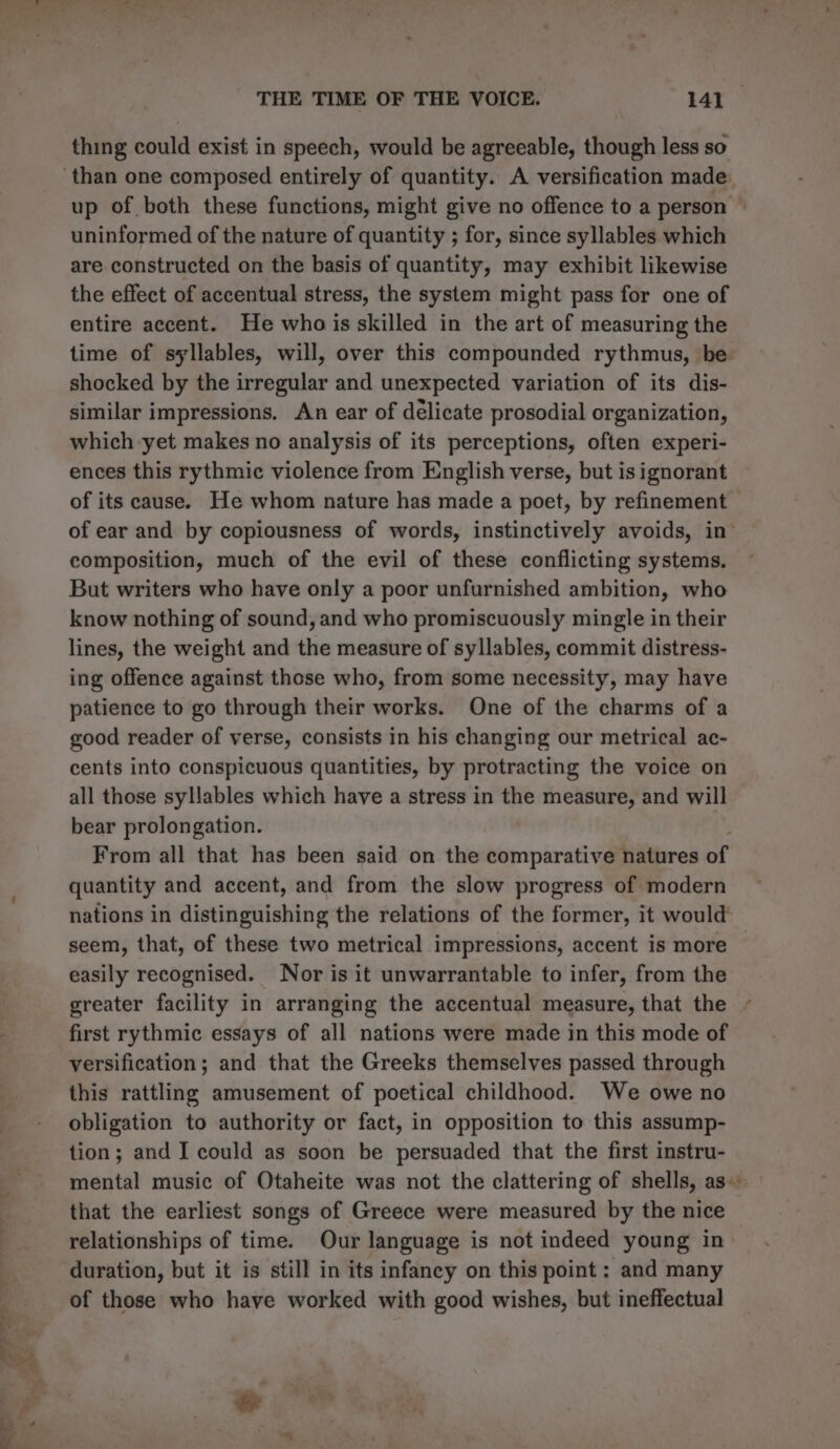 thing could exist in speech, would be agreeable, though less so up of both these functions, might give no offence to a person uninformed of the nature of quantity ; for, since syllables which are constructed on the basis of quantity, may exhibit likewise the effect of accentual stress, the system might pass for one of entire accent. He who is skilled in the art of measuring the time of syllables, will, over this compounded rythmus, be shocked by the irregular and unexpected variation of its dis- similar impressions. An ear of délicate prosodial organization, which yet makes no analysis of its perceptions, often experi- ences this rythmic violence from English verse, but is ignorant of its cause. He whom nature has made a poet, by refinement of ear and by copiousness of words, instinctively avoids, in’ composition, much of the evil of these conflicting systems. But writers who have only a poor unfurnished ambition, who know nothing of sound, and who promiscuously mingle in their lines, the weight and the measure of syllables, commit distress- ing offence against those who, from some necessity, may have patience to go through their works. One of the charms of a good reader of verse, consists in his changing our metrical ac- cents into conspicuous quantities, by protracting the voice on all those syllables which have a stress in the measure, and will bear prolongation. From all that has been said on the comparative natures of quantity and accent, and from the slow progress of modern nations in distinguishing the relations of the former, it would seem, that, of these two metrical impressions, accent is more easily recognised. Nor is it unwarrantable to infer, from the greater facility in arranging the accentual measure, that the first rythmic essays of all nations were made in this mode of versification; and that the Greeks themselves passed through this rattling amusement of poetical childhood. We owe no obligation to authority or fact, in opposition to this assump- tion; and I could as soon be persuaded that the first instru- mental music of Otaheite was not the clattering of shells, as that the earliest songs of Greece were measured by the nice relationships of time. Our language is not indeed young in duration, but it is still in its infancy on this point: and many of those who have worked with good wishes, but ineffectual &amp;