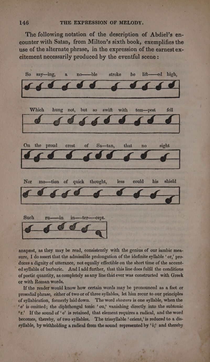 The following notation of the description of Abdiel’s en- counter with Satan, from Milton’s sixth book, exemplifies the use of the alternate phrase, in the expression of the earnest ex- citement necessarily produced by the eventful scene: So say—ing, a no——ble stroke he lift——ed high, On the proud crest of Sa—tan, that no sight Nor mo—tion of quick thought, less could his __ shield “i Such ru——in in—--ter—--cept. anapest, as they may be read, consistently with the genius of our iambic mea- sure, I do assert that the admissible prolongation of the idefinite syllable ‘ or,’ pro- duces a dignity of utterance, not equally effectible on the short time of the accent- ed syllable of barbaric. AndIadd further, that this line does fulfil the conditions of poetic quantity, as completely as any line that ever was constructed with Greek or with Roman words, If the reader would know how certain words may be pronounced as a foot or prosodial phrase, either of two or of three syllables, let him recur to our principles of syllabication, formerly laiddown. The word showers is one syllable, when the ‘e’ is omitted; the diphthongal tonic ‘ou,’ vanishing directly into the subtonic ‘ry’ Ifthe sound of ‘e’ is retained, that element requires a radical, and the word becomes, thereby, of two syllables. The trissyllable ‘ orient, is reduced to a dis- + “gs