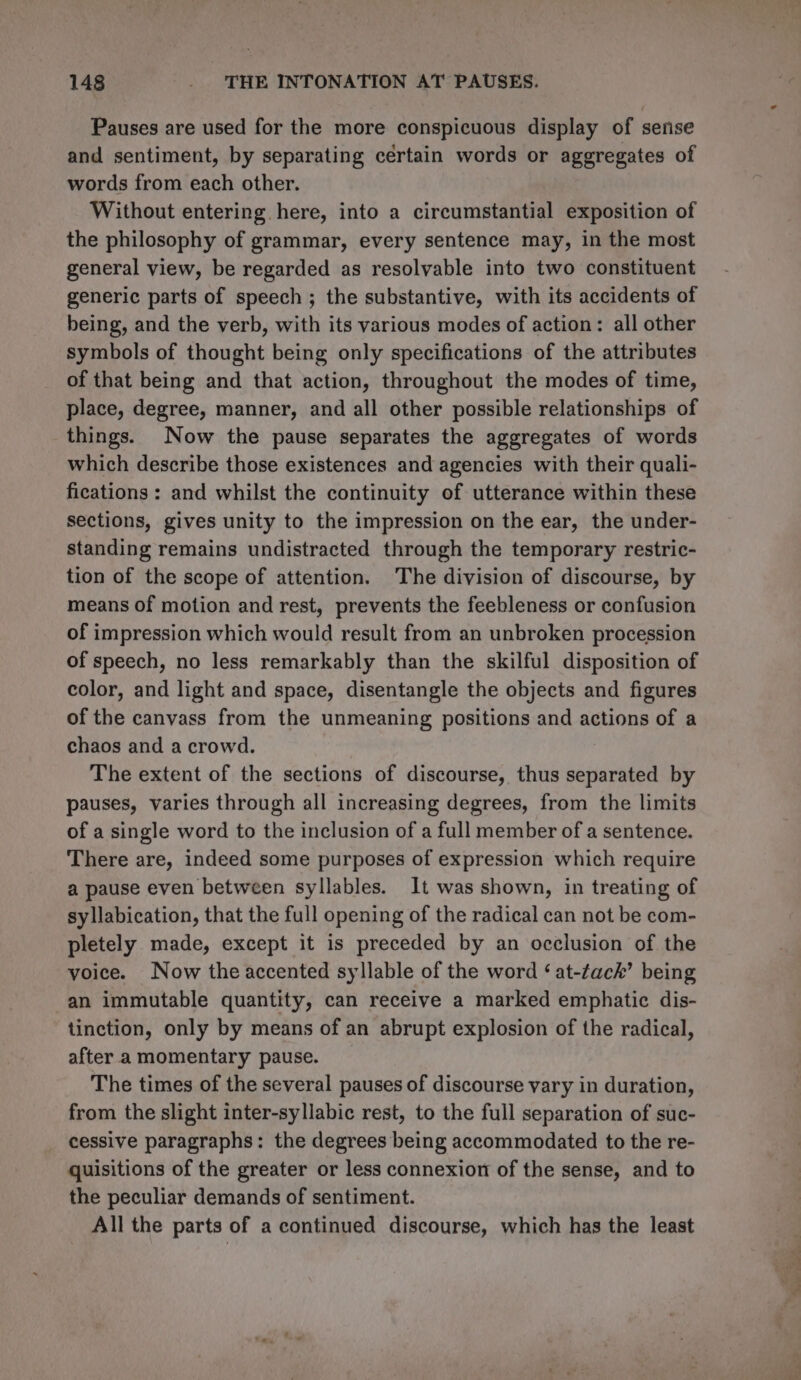 Pauses are used for the more conspicuous display of serise and sentiment, by separating certain words or aggregates of words from each other. Without entering here, into a circumstantial exposition of the philosophy of grammar, every sentence may, in the most general view, be regarded as resolvable into two constituent generic parts of speech; the substantive, with its accidents of being, and the verb, with its various modes of action: all other symbols of thought being only specifications of the attributes of that being and that action, throughout the modes of time, place, degree, manner, and all other possible relationships of things. Now the pause separates the aggregates of words which describe those existences and agencies with their quali- fications : and whilst the continuity of utterance within these sections, gives unity to the impression on the ear, the under- standing remains undistracted through the temporary restric- tion of the scope of attention. The division of discourse, by means of motion and rest, prevents the feebleness or confusion of impression which would result from an unbroken procession of speech, no less remarkably than the skilful disposition of color, and light and space, disentangle the objects and figures of the canvass from the unmeaning positions and actions of a chaos and a crowd. The extent of the sections of discourse, thus separated by pauses, varies through all increasing degrees, from the limits of a single word to the inclusion of a full member of a sentence. There are, indeed some purposes of expression which require a pause even between syllables. It was shown, in treating of syllabication, that the full opening of the radical can not be com- pletely made, except it is preceded by an occlusion of the voice. Now the accented syllable of the word ‘at-tack’ being an immutable quantity, can receive a marked emphatic dis- tinction, only by means of an abrupt explosion of the radical, after a momentary pause. The times of the several pauses of discourse vary in duration, from the slight inter-syllabic rest, to the full separation of suc- cessive paragraphs: the degrees being accommodated to the re- quisitions of the greater or less connexion of the sense, and to the peculiar demands of sentiment. All the parts of a continued discourse, which has the least