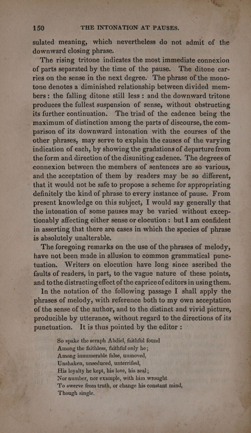 sulated meaning, which nevertheless do not admit of the downward closing phrase. The rising tritone indicates the most immediate connexion of parts separated by the time of the pause. The ditone car- ries on the sense in the next degree. ‘The phrase of the mono- tone denotes a diminished relationship between divided mem- bers: the falling ditone still less : and the downward tritone produces the fullest suspension of sense, without obstructing its further continuation. ‘The triad of the cadence being the . maximum of distinction among the parts of discourse, the com- parison of its downward intonation with the courses of the other phrases, may serve to explain the causes of the varying indication of each, by showing the gradations of departure from the form and direction of the disuniting cadence. The degrees of connexion between the members of sentences are so various, and the acceptation of them by readers may be so different, that it would not be safe to propose a scheme for appropriating definitely the kind of phrase to every instance of pause. From present knowledge on this subject, I would say generally that the intonation of some pauses may be varied without excep- tionably affecting either sense or elocution: but I am confident in asserting that there are cases in which the species of phrase is absolutely unalterable. The foregoing remarks on the use of the phrases of melody, have not been made in allusion to common grammatical punc- tuation. Writers on elocution have long since ascribed the faults of readers, in part, to the vague nature of these points, and tothe distracting effect of the caprice of editors in using them. In the notation of the following passage I shall apply the phrases of melody, with reference both to my own acceptation of the sense of the author, and to the distinct and vivid picture, producible by utterance, without regard to the directions of its punctuation. It is thus pointed by the editor: - So spake the seraph Abdiel, faithful found Among the faithless, faithful only he; Among innumerable false, unmoved, Unshaken, unseduced, unterrified, His loyalty he kept, his love, his zeal ; Nor number, nor example, with him wrought T’o swerve from truth, or change his constant mind, Though single,