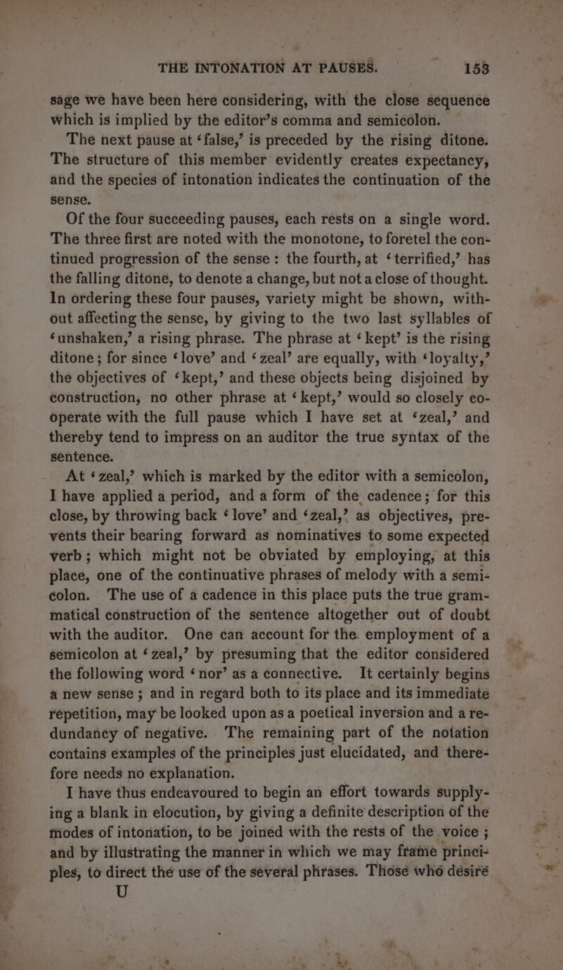 sage we have been here considering, with the close sequence which is implied by the editor’s comma and semicolon. The next pause at ‘false,’ is preceded by the rising ditone. The structure of this member evidently creates expectancy, and the species of intonation indicates the continuation of the sense. Of the four succeeding pauses, each rests on a single word. The three first are noted with the monotone, to foretel the con- tinued progression of the sense: the fourth, at ‘terrified,’ has the falling ditone, to denote a change, but not a close of thought. In ordering these four pauses, variety might be shown, with- out affecting the sense, by giving to the two last syllables of ‘unshaken,’ a rising phrase. The phrase at ‘ kept’ is the rising ditone ; for since ‘love’ and ‘zeal’ are equally, with ‘loyalty,’ the objectives of ‘kept,’ and these objects being disjoined by construction, no other phrase at ‘ kept,’? would so closely eo- operate with the full pause which I have set at ‘zeal,’ and thereby tend to impress on an auditor the true syntax of the sentence. At ‘zeal,? which is marked by the editor with a semicolon, I have applied a period, and a form of the cadence; for this close, by throwing back ‘ love’ and ‘zeal,’ as objectives, pre- vents their bearing forward as nominatives to some expected verb; which might not be obviated by employing, at this place, one of the continuative phrases of melody with a semi- colon. The use of a cadence in this place puts the true gram- matical construction of the sentence altogether out of doubt with the auditor. One can account for the employment of a semicolon at ‘ zeal,’ by preeantte that the editor considered the following word ‘nor’ as a connective. It certainly begins a new sense ; and in regard both to its place and its immediate repetition, may be looked upon asa poetical inversion and a re- dundancy of negative. The remaining part of the notation contains examples of the principles just elucidated, and there- fore needs no explanation. I have thus endeavoured to begin an effort towards supply- ing a blank in elocution, by giving a definite description of the modes of intonation, to be joined with the rests of the voice ; and by illustrating the manner in which we may frame princi- ples, to direct the use of the several phrases. Thosé who désiré