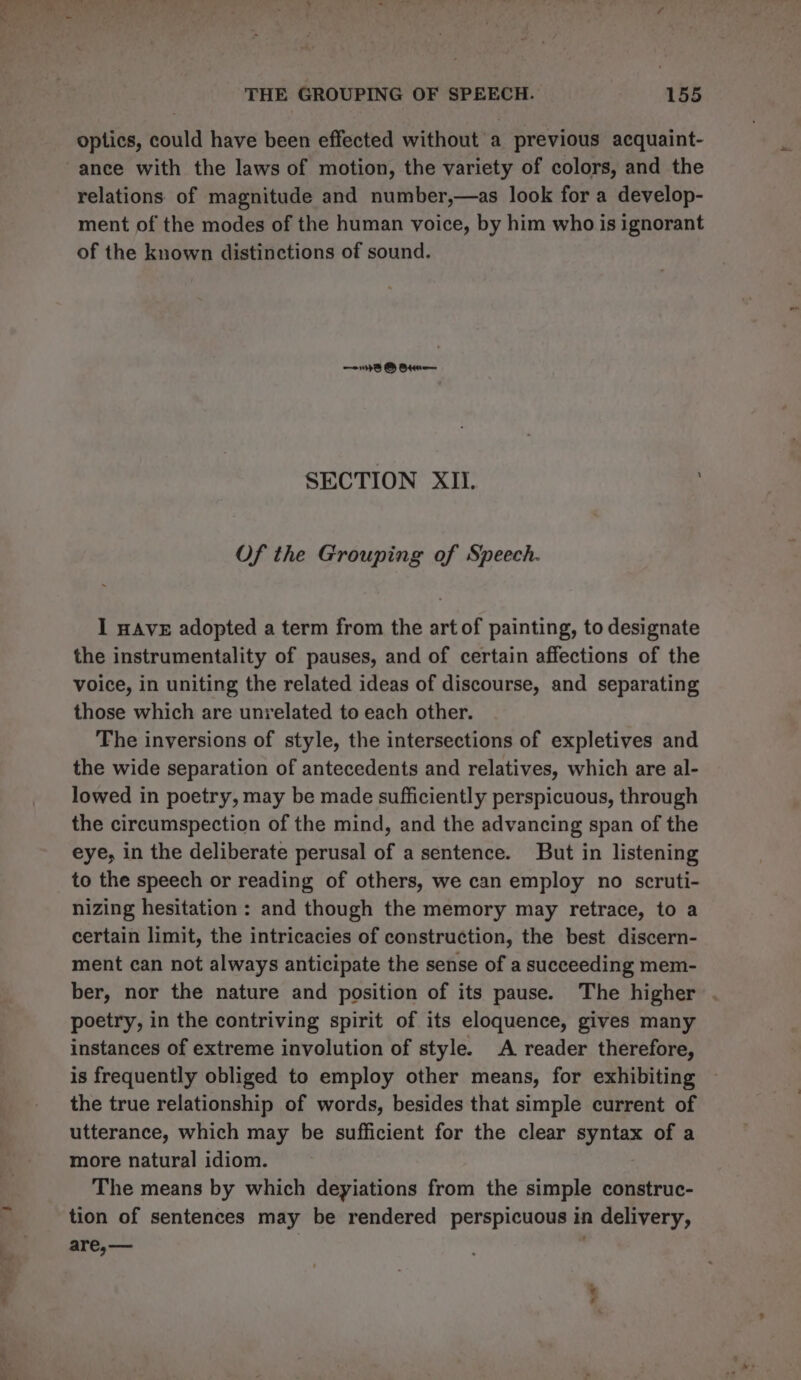 optics, could have been effected without a previous acquaint- ance with the laws of motion, the variety of colors, and the relations of magnitude and number,—as look for a develop- ment of the modes of the human voice, by him who is ignorant of the known distinctions of sound. 1B B Bt SECTION XII. : Of the Grouping of Speech. I nAvE adopted a term from the art of painting, to designate the instrumentality of pauses, and of certain affections of the voice, in uniting the related ideas of discourse, and separating those which are unrelated to each other. The inversions of style, the intersections of expletives and the wide separation of antecedents and relatives, which are al- lowed in poetry, may be made sufficiently perspicuous, through the circumspection of the mind, and the advancing span of the eye, in the deliberate perusal of a sentence. But in listening to the speech or reading of others, we can employ no scruti- nizing hesitation : and though the memory may retrace, to a certain limit, the intricacies of construction, the best discern- ment can not always anticipate the sense of a succeeding mem- ber, nor the nature and position of its pause. The higher . poetry, in the contriving spirit of its eloquence, gives many instances of extreme involution of style. A reader therefore, is frequently obliged to employ other means, for exhibiting the true relationship of words, besides that simple current of utterance, which may be sufficient for the clear syntax of a more natural idiom. The means by which deyiations from the simple construc- tion of sentences may be rendered perspicuous in delivery, are,— say