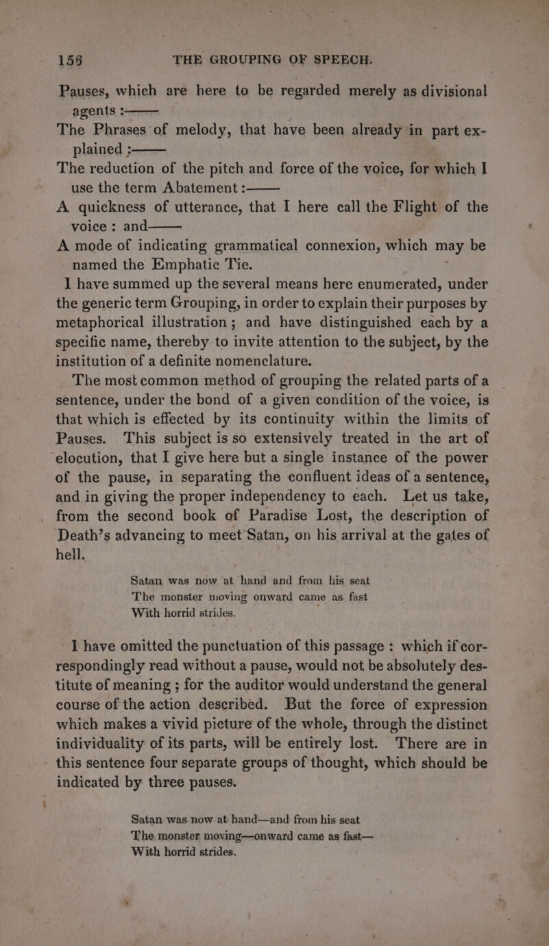 Pauses, which are here to be regarded merely as divisional agents : The Phrases of melody, that have been already i in part ex- plained : The reduction of the pitch and force of the voice, for which I use the term Abatement: A quickness of utterance, that I here call the Flight of the voice : and A mode of indicating grammatical connexion, which sg: be named the Emphatic Tie. 1 have summed up the several means here enumerated, under the generic term Grouping, in order to explain their purposes by metaphorical illustration; and have distinguished each by a specific name, thereby to invite attention to the subject, by the institution of a definite nomenclature. The most common method of grouping the related parts of a sentence, under the bond of a given condition of the voice, is that which is effected by its continuity within the limits of Pauses. This subject isso extensively treated in the art of elocution, that I give here but a single instance of the power of the pause, in separating the confluent ideas of a sentence, and in giving the proper independency to each. Let us take, from the second book of Paradise Lost, the description of Death’s advancing to meet Satan, on his arrival at the gates of hell. Satan was now at hand and from his seat The monster moving onward came as. fast With horrid strides. I have omitted the punctuation of this passage : which if cor- respondingly read without a pause, would not be absolutely des- titute of meaning ; for the auditor would understand the general course of the action described. But the force of expression which makes a vivid picture of the whole, through the distinct individuality of its parts, will be entirely lost. There are in this sentence four separate groups of thought, which should be indicated by three pauses. Satan was now at: hand—and from his seat The. monster moving—onward came as fast— With horrid strides.