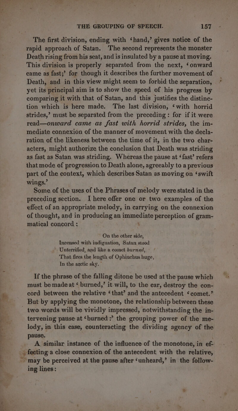 The first division, ending with ‘hand,’ gives notice of the rapid approach of Satan. The second represents the monster Death rising from his seat, and is insulated by a pause at moving. This division is properly separated from the next, ‘onward came as fast;’ for though it describes the further movement of Death, and in this view might seem to forbid the separation, yet its principal aim is to show the speed of his progress by comparing it with that of Satan, and this justifies the distinc- tion which is here made. The last division, ‘with horrid strides,’ must be separated from the preceding: for if it were read—onward came as fast with horrid strides, the im- mediate connexion of the manner of movement with the decla- ration of the likeness between the time of it, in the two char- acters, might authorize the conclusion that Death was striding as fast as Satan was striding. Whereas the pause at ‘fast’ refers that mode of progression to Death alone, agreeably to a previous part of the context, which describes Satan as moving on ‘swift wings.” Some of the uses of the Phrases of melody were stated in the preceding section. I here offer one or two examples of the effect of an appropriate melody, in carrying on the connexion of thought, and in producing an immediate perception of gram- matical concord : ‘ On the other side, Incensed with indignation, Satan stood Unterrified, and like a comet burned, That fires the length of Ophiuchus huge, In the arctic sky. © If the phrase of the falling ditone be used at the pause which must be made at ‘ burned,’ it will, to the ear, destroy the con- cord between the relative ‘that’ and the antecedent ‘comet.’ But by applying the monotone, the relationship between these tervening pause at ‘burned :? the grouping power of the me- lody, in this case, counteracting the dividing agency of the pause. A similar instance of the influence of the monotone, in ef: ing lines: