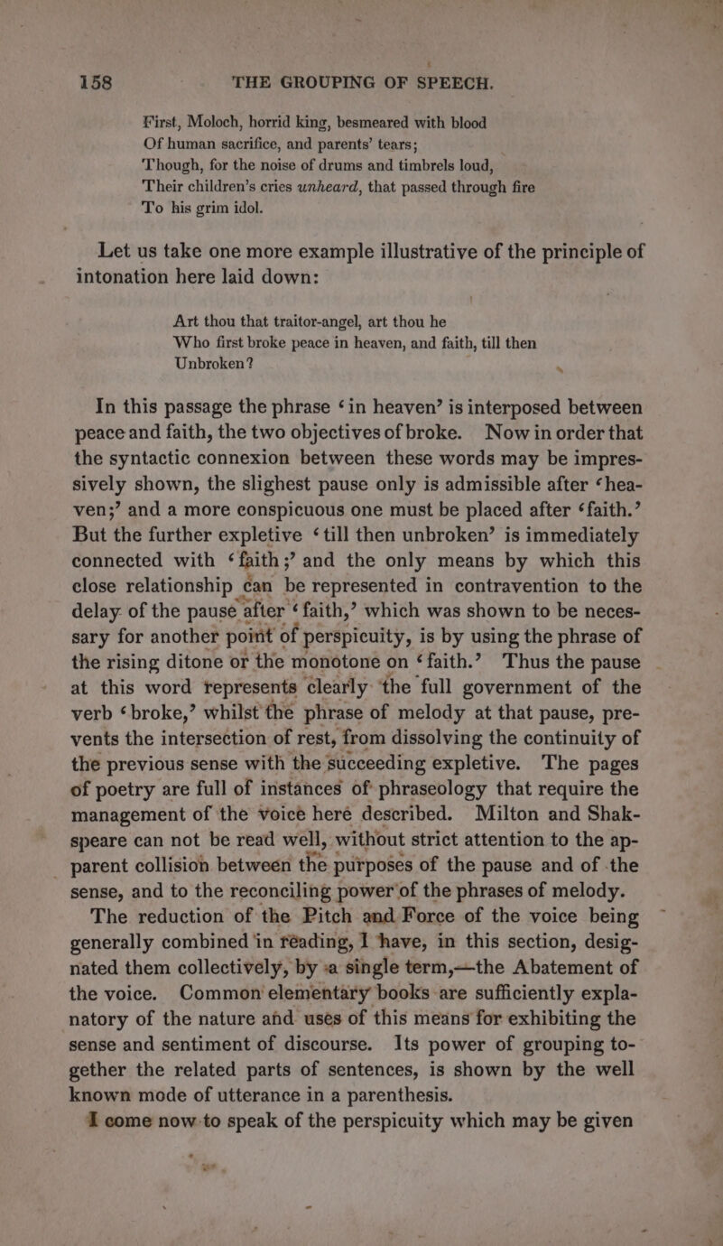 First, Moloch, horrid king, besmeared with blood Of human sacrifice, and parents’ tears; Though, for the noise of drums and timbrels loud, Their children’s cries unheard, that passed through fire To his grim idol. Let us take one more example illustrative of the principle of intonation here laid down: Art thou that traitor-angel, art thou he Who first broke peace in heaven, and faith, till then Unbroken? s In this passage the phrase ‘in heaven’ is interposed between peace and faith, the two objectives of broke. Now in order that the syntactic connexion between these words may be impres- sively shown, the slighest pause only is admissible after ‘hea- ven;’ and a more conspicuous one must be placed after ‘faith.’ But the further expletive ‘till then unbroken’ is immediately connected with ‘faith ;? and the only means by which this close relationship _ can be represented in contravention to the delay: of the pause a after ‘faith,’ which was shown to be neces- sary for another point « of perspicuity, is by using the phrase of the rising ditone or the monotone on ‘faith.’ Thus the pause at this word represents clearly the full government of the verb ‘broke,’ whilst the phrase of melody at that pause, pre- vents the intersection of rest, from dissolving the continuity of the previous sense with the succeeding expletive. The pages of poetry are full of instances of phraseology that require the management of the voice heré described. Milton and Shak- speare can not be read well, without strict attention to the ap- parent collision between fe: purposes of the pause and of -the sense, and to the reconciling power of the phrases of melody. The reduction of the Pitch and Force of the voice being generally combined in réading, I ‘have, in this section, desig- nated them collectively, by «a single term,—the Abatement of the voice. Common elementary books are sufficiently expla- natory of the nature and uses of this means for exhibiting the sense and sentiment of discourse. Its power of grouping to- gether the related parts of sentences, is shown by the well known mode of utterance in a parenthesis. I come now to speak of the perspicuity which may be given oF .