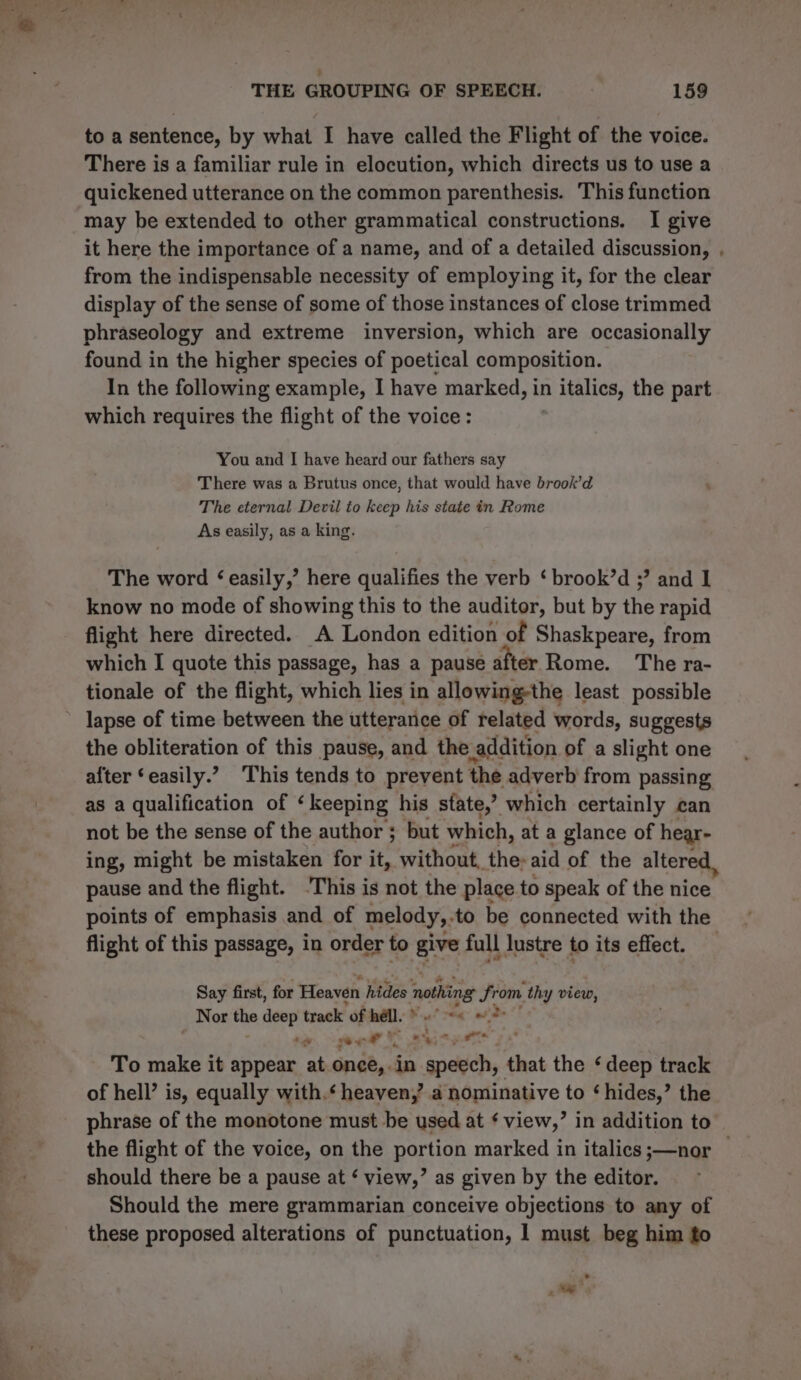 to a sentence, by what I have called the Flight of the voice. There is a familiar rule in elocution, which directs us to use a quickened utterance on the common parenthesis. This function may be extended to other grammatical constructions. I give it here the importance of a name, and of a detailed discussion, , from the indispensable necessity of employing it, for the clear display of the sense of some of those instances of close trimmed phraseology and extreme inversion, which are occasionally found in the higher species of poetical composition. In the following example, I have marked, in n italics, the part which requires the flight of the voice: You and I have heard our fathers say There was a Brutus once, that would have brook’d The eternal Devil to keep his state in Rome As easily, as a king. The word ‘easily,’ here qualifies the verb ‘ brook’d ;? and I know no mode of showing this to the auditor, but by the rapid flight here directed. A London edition of Shaskpeare, from which I quote this passage, has a pause after Rome. The ra- tionale of the flight, which lies in allowing-the least possible ’ lapse of time between the utterance of related words, suggests the obliteration of this pause, and the _addition of a slight one alter ‘easily.’? This tends to prevent the adverb from passing as a qualification of ‘keeping his state,’ which certainly can not be the sense of the author ; but which, at a glance of hear- ing, might be mistaken for it, without, the-aid of the altere pause and the flight. ‘This is not the place to speak of the nice points of emphasis and of melody,.to be connected with the flight of this passage, in order to give full lustre to its effect. — Say first, for Heaven hides ‘nothing from. thy view, Nor me deep track of hell. Kal reg: aide : nee: qo ote AF To make it appear at.once,. in speech, that the ‘deep track of hell’ is, equally with.‘ heaven,’ a nominative to ‘hides,’ the phrase of the monotone must be used at ¢ view,” in addition to the flight of the voice, on the portion marked in italics ;—nor | should there be a pause at ‘ view,’ as given by the editor. Should the mere grammarian conceive objections to any of these proposed alterations of punctuation, 1 must beg him fo * _ es