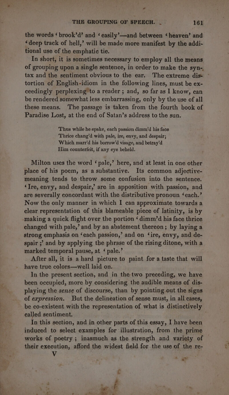 the words ‘ brook’d’ and ‘ easily’—and between ‘heaven’ and ‘deep track of hell,’ will be made more manifest by the addi- tional use of the emphatic tie. In short, it is sometimes necessary to employ all the means of grouping upon a single sentence, in order to make the syn-, tax and the sentiment obvious to the ear. The extreme dis* tortion of English-idiom in the following lines, must be ex- ceedingly perplexing to a reader ; and, so far as I know, can be rendered somewhat less embarrassing, only by the use of all these means. The passage is taken from the fourth book of Paradise Lost, at the end of Satan’s address to the sun. Thus while he spake, each passion dimm’d his face Thrice chang’d with pale, ire, envy, and despair; Which marr’d his borrow’d visage, and betray’d Him counterfeit, if any eye beheld. Milton uses the word ‘ pale,’ here, and at least in one other place of his poem, as a substantive. Its common adjective- meaning tends to throw some confusion into the sentence. ‘Ire, envy, and despair,’ are in apposition with passion, and are severally concordant with the distributive pronoun ‘each.’ Now the only manner in which I can approximate towards a clear representation of this blameable piece of latinity, is by -making a quick flight over the portion ‘ dimm’d his face thrice changed with pale,’ and by an abatement thereon; by laying a strong emphasis on ‘each passion,’ and on ‘ire, envy, and de- spair ;”? and by applying the phrase of the rising ditone, with a marked temporal pause, at ¢ pale.’ After all, it is a hard picture to paint for a taste that will have true colors—well laid on. In the present section, and in the-two preceding, we have been occupied, more by considering the audible means of dis- playing the sense of discourse, than by pointing out the signs of expression. But the delineation of sense must, in all cases, called sentiment. In this section, and in other parts of this essay, I have been induced to select examples for illustration, from the prime works of poetry ; inasmuch as the strength and variety of their execution, afford the widest field for the use of the re- V * ax .