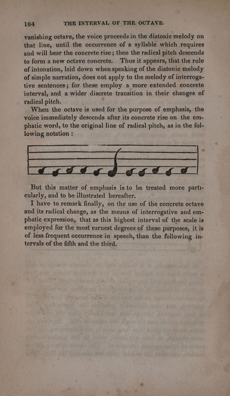 vanishing octave, the voice proceeds in the diatonic melody on that line, until the occurrence of a syllable which requires and will bear the concrete rise; then the radical pitch descends to form a new octave concrete. Thus it appears, that the rule of intonation, laid down when speaking of the diatonic melody of simple narration, does not apply to the melody of interroga- tive sentences; for these employ a more extended concrete interval, and a wider discrete transition in their changes of radical pitch. When the octave is used for the purpose of emphasis, the voice immediately descends after its concrete rise on the em- phatic word, to the original line of radical pitch, as in the fol- lowing notation : But this matter of emphasis is to be treated more parti- cularly, and to be illustrated hereafter. I have to remark finally, on the use of the concrete octave and its radical change, as the means of interrogative and em- phatic expression, that as this highest interval of the scale is employed for the most earnest degrees of these purposes, it is of less frequent occurrence in speech, than the following in- tervals of the fifth and the third.