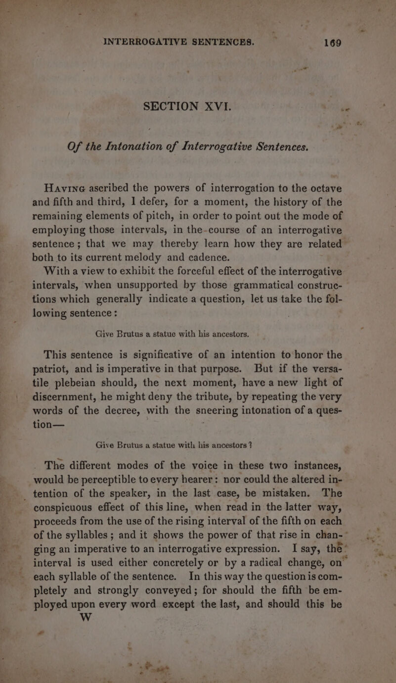 INTERROGATIVE SENTENCES. P 169 SECTION XVI. hide Of the Intonation of Interrogative Sentences. Havine ascribed the powers of interrogation to the octave and fifth and third, 1 defer, for a moment, the history of the remaining elements of pitch, in order to point out the mode of employing those intervals, in the-course of an interrogative sentence; that we may thereby learn how they are related both to its current melody and cadence. With a view to exhibit the forceful effect of the interrogative intervals, when unsupported by those grammatical construc- tions which generally indicate a question, let us take the fol- lowing sentence: Give Brutus a statue with his ancestors. This sentence is significative of an intention to honor the patriot, and is imperative in that purpose. But if the versa- tile plebeian should, the next moment, have a new light of discernment, he might deny the tribute, by repeating the very words of the decree, with the eeaee intonation of a ques- tion— Give Brutus a statue with his ancestors ? The different modes of the voice in these two instances, would be perceptible to every hearer: nor could the altered in- conspicuous effect of this line, when read in the latter way, proceeds from the use of the rising interval of the fifth on each of the syllables ; and it shows the power of that rise in chan-~ ging an imperative to an interrogative expression. I say, the : interval is used either concretely or by a radical change, on each syllable of the sentence. In this way the question is com- pletely and strongly conveyed; for should the fifth be em- ployed upon every word except the last, and should this be WwW