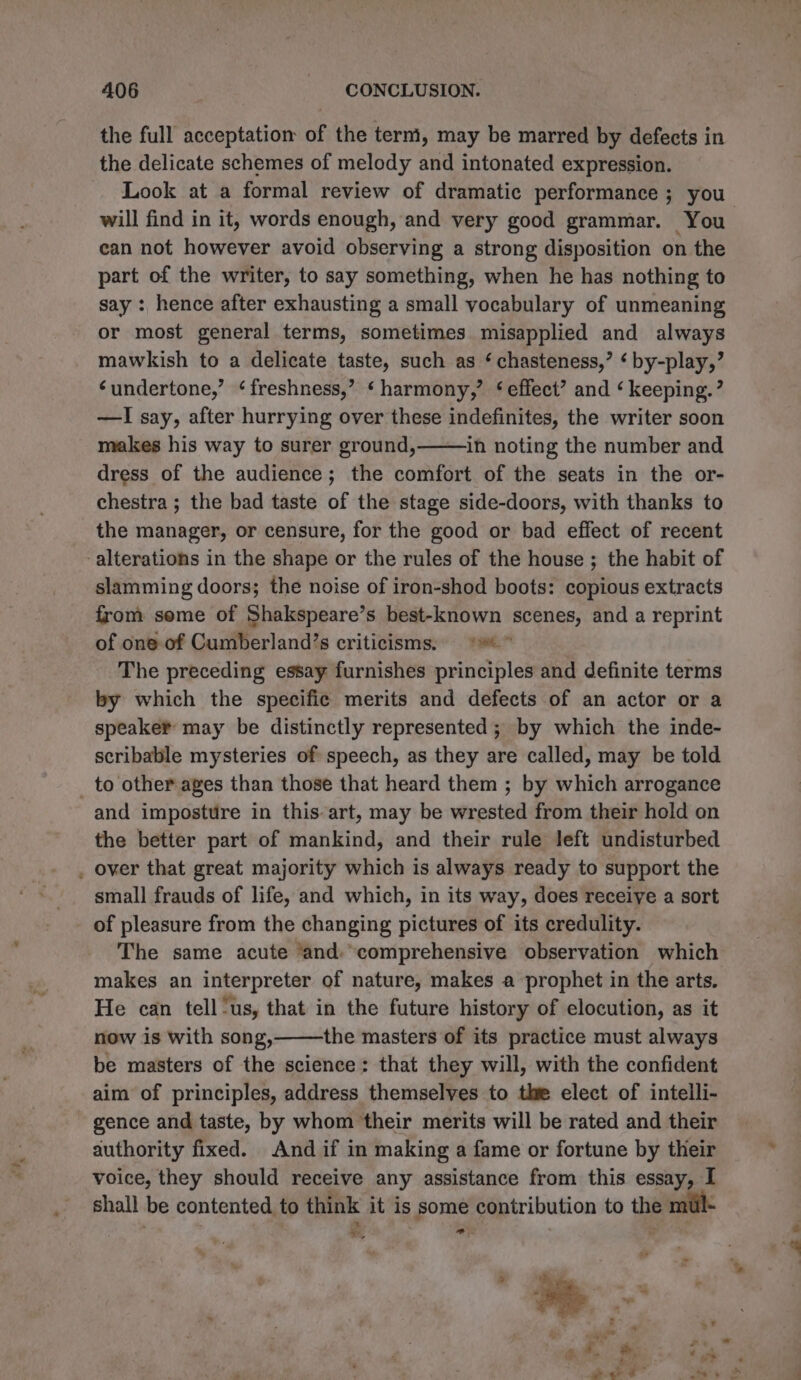 the full acceptation of the term, may be marred by defects in the delicate schemes of melody and intonated expression. Look at a formal review of dramatic performance ; you will find in it, words enough, and very good grammar. You | can not however avoid observing a strong disposition on the part of the writer, to say something, when he has nothing to say : hence after exhausting a small vocabulary of unmeaning or most general terms, sometimes misapplied and always mawkish to a delicate taste, such as ‘ chasteness,’ ‘ by-play,’ ‘undertone,’ ‘freshness,’ ‘harmony,’ ‘effect’ and ‘ keeping.’ —I say, after hurrying over these indefinites, the writer soon makes his way to surer ground, in noting the number and dress of the audience; the comfort of the seats in the or- chestra ; the bad taste of the stage side-doors, with thanks to the manager, or censure, for the good or bad effect of recent alterations in the shape or the rules of the house ; the habit of slamming doors; the noise of iron-shod boots: copious extracts from some of Shakspeare’s best-known scenes, and a reprint of one-of Cumberland’s criticisms, =~ The preceding essay furnishes principles and definite terms by which the specific merits and defects of an actor or a speaker may be distinctly represented ; by which the inde- scribable mysteries of speech, as they are called, may be told _ to other ages than those that heard them ; by which arrogance and imposture in this art, may be wrested from their hold on the better part of mankind, and their rule left undisturbed . over that great majority which is always ready to support the small frauds of life, and which, in its way, does receive a sort of pleasure from the changing pictures of its credulity. The same acute ‘and. comprehensive observation which makes an interpreter of nature, makes a prophet in the arts. He can tell ‘us, that in the future history of elocution, as it now is with song, the masters of its practice must always be masters of the science: that they will, with the confident aim of principles, address themselves to the elect of intelli- gence and taste, by whom their merits will be rated and their authority fixed. And if in making a fame or fortune by their voice, they should receive any assistance from this essay, I shall be contented to think it is some contribution to the mul- , ”.
