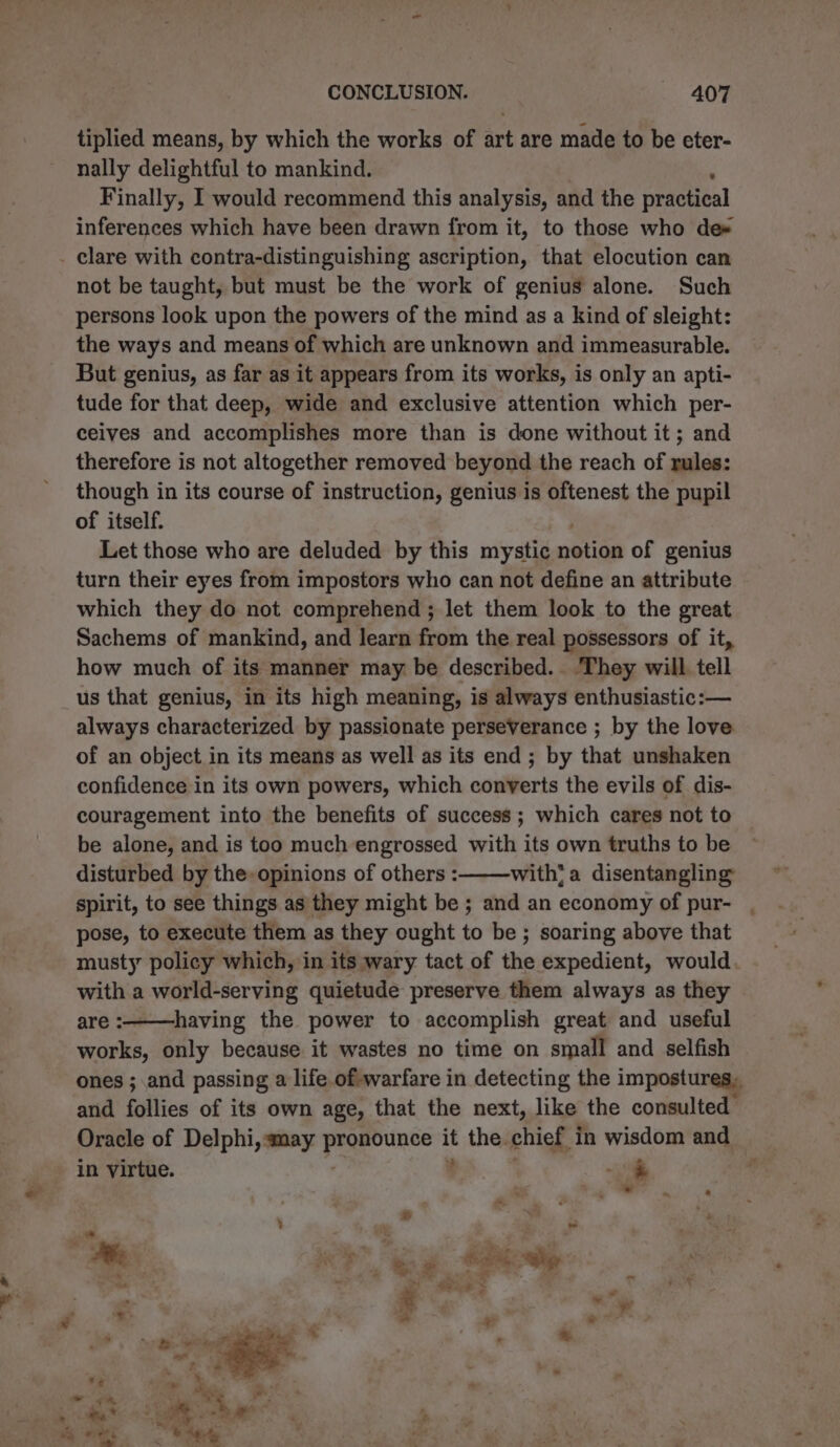 ——— tiplied means, by which the works of art are made to be eter- nally delightful to mankind. Finally, I would recommend this analysis, and the practical inferences which have been drawn from it, to those who de# not be taught, but must be the work of genius alone. Such persons look upon the powers of the mind as a kind of sleight: the ways and means of which are unknown and immeasurable. But genius, as far as it appears from its works, is only an apti- tude for that deep, wide and exclusive attention which per- celves and accomplishes more than is done without it ; and therefore is not altogether removed beyond the reach of rules: though in its course of instruction, genius is oftenest the pupil of itself. Let those who are deluded by this mystic BS of genius turn their eyes from impostors who can not define an attribute which they do not comprehend ; let them look to the great Sachems of mankind, and learn from the real possessors of it, how much of its manner may be described. They will tell always characterized by passionate perseVerance ; by the love of an object in its means as well as its end; by that unshaken confidence in its own powers, which converts the evils of dis- couragement into the benefits of success; which cares not to be alone, and is too much engrossed with its own truths to be disturbed by the-opinions of others : with? a disentangling spirit, to see things as they might be ; and an economy of pur- . pose, to execute them as they ought to be ; soaring above that musty policy which, in its wary tact of the expedient, would. with a world-serving quietude preserve them always as they are :———-having the power to accomplish great and useful works, only because it wastes no time on small and selfish ones ; and passing a life of warfare in detecting the impostures, and allies of its own age, that the next, like the consulted Oracle of Delphi, may ipa : the. chief, in wisdom and in virtue. i