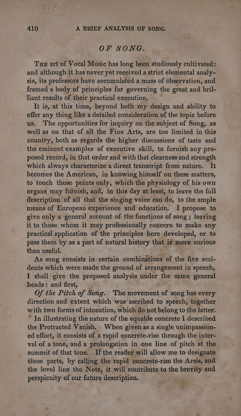 OF SONG. Tue art of Vocal Music has long been studiously cultivated: and although it has never yet received a strict elemental analy- sis, its professors have accumulated a mass of observation, and framed a body of principles for governing the great and bril- liant results of their practical execution. It is, at this time, beyond both my design and ability to offer any thing like a detailed consideration of the topic before us. The opportunities for inquiry on the subject of Song, as well as on that of all the Fine Arts, are too limited in this country, both as regards the higher discussions of taste and the eminent examples of executive skill, to furnish any pro- posed record, in that order and with that clearness and strength which always characterize a direct transcript from nature. It becomes the American, in knowing himself on these matters, to touch those points only, which the physiology of his own organs may furnish, and, in this day at least, to leave the full description of all that the singing voice can do, to the ample means of European experience and education. I propose to give only a general account of the functions of song ; leaving it to those whom it may professionally concern to make any practical application of the principles here developed, or to pass them by as a part of natural history that is more curious than useful. As song consists in certain combinations of the five acci- dents which were made the ground of arrangement in speech, 1 shall give the proposed analysis under the same general heads: and first, Of the Pitch of Song. The movement of song has every direction and extent which was ascribed to speech, together with two forms of intonation, which do not belong to the latter. “In illustrating the nature of the equable concrete I described the Protracted Vanish. When given as a single unimpassion- ed effort, it consists of a rapid concrete-rise through the inter- val of a tone, and a prolongation in one line of pitch at the summit of that tone. If the reader will allow me to designate these parts, by calling the rapid concrete-rise the Arsis, and the level line the Note, it will contribute to the brevity and perspicuity of our future description. “