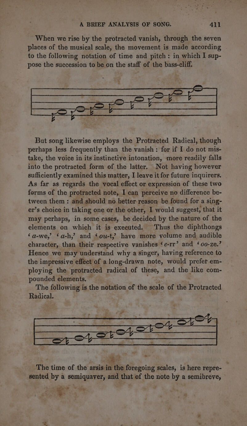 When we rise by the protracted vanish, through the seven places of the musical scale, the movement is made according to the following notation of time and pitch: in which I sup- pose the succession to be on the staff of the bass-cliff. But song likewise employs the Protracted Radical, though perhaps less frequently than the vanish : for if I do not mis- take, the voice in its instinctive intonation, more readily falls into the protracted form of the latter. Not having however sufficiently examined this matter, I leave it for future inquirers. As far as regards the vocal effect or expression of these two forms of the protracted note, I can perceive no difference be- tween them: and should no better reason be found for a sing- er’s choice in taking one or the other, 1 would suggest, that it may perhaps, in some cases, be decided by the nature of the elements on which it is executed. Thus the diphthongs ‘a-we,’ ‘a-h,’ and ‘ow-t,? have more volume and audible character, than their respective vanishes ‘e-rr’ and ‘00-ze.’ Hence we may understand why a singer, having reference to the impressive effect of a long-drawn note, would prefer em- ploying the protracted radical of these, and the like com- pounded elements. The following is the notation of the scale of the etieatted Radical. a — A i The time of the arsis in the foregoing scales, is here repre- sented by a semiquayer, and that of the note by a semibreve, © % Das
