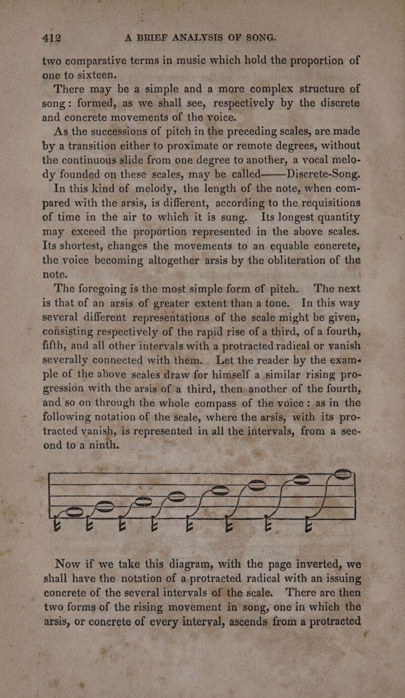 two comparative terms in music which hold the proportion of one to sixteen. There may be a simple and a more complex structure oF song: formed, as we shall see, respectively by the discrete and concrete movements of the voice. | As the successions of pitch in the preceding scales, are made by a transition either to proximate or remote degrees, without the continuous slide from one degree to another, a vocal melo- dy founded on these scales, may be called Discrete-Song. In this kind of melody, the length of the note, when com- pared with the arsis, is different, according to the requisitions of time in the air to which it is sung. Its longest quantity may exceed the proportion represented in the above scales. Its shortest, changes the movements to an equable concrete, the voice becoming altogether arsis by the obliteration of the note. ) The foregoing is the most simple form of pitch. The next is that of an arsis of greater extent than atone. In this way several different representations of the scale might be given, consisting respectively of the rapid rise of a third, of a fourth, fifth, and all other intervals with a protracted radical or vanish severally connected with them... Let the reader by the exams ple of the above scales draw for himself a similar rising pro- gression with the arsis of a third, then another of the fourth, and so on through the whole compass of the voice: as in the following notation of the scale, where the arsis, with its pro- tracted vanish, is represented in all the. intervals, from a sec- ond to a JM SS Now if we take this diagram, with the page inverted, we shall have the notation of a protracted radical with an issuing concrete of the several intervals of the scale. ‘There are then two forms of the rising movement in song, one in which the arsis, or concrete of every interval, ascends from a protracted