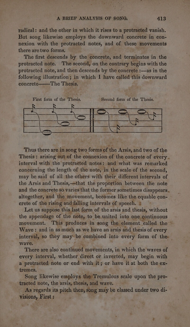 radical: and the other in which it rises to a protracted vanish. But song likewise employs the downward concrete in con- nexion with the protracted notes, and of these movements there are two forms. The first descends by the concrete, and terminates in the protracted note. The second, on the contrary begins with the protracted note, and then descends by the concrete :—as in the following illustration; in which I| have called this downward concrete The Thesis. Thus there are in song two forms of the Arsis, and two of the Thesis: arising out of the connexion of the concrete of every. interval with the protracted notes: and what was remarked concerning the length of the note, in the scale of the second, may be said of all the others with their different intervals of the Arsis and Thesis,—that the proportion between the note and the concrete so varies that the former sometimes disappears. altogether, and the movement, becomes like the. equable con- crete of the rising and falling intervals of speech. i Let us suppose this last form of the arsis and thesis, without the appendage of the note, to be united into one continuous movement. This produces in song the element ‘called the ~ Wave : and in as much as we have an arsis and thesis of every interval, so they ey oF combined into every form of the» wave. There are also eontiudd movements, in which the waves of every interval, whether direct or inverted, may begin with a protracted note or end with it; or have it at both the ex- tremes. Song likewise employs dgerfemulous stats upon the pro- tracted note, the arsis, thesis, and wave. As regards its piteh then, song may be classed under two di- visions, First : :