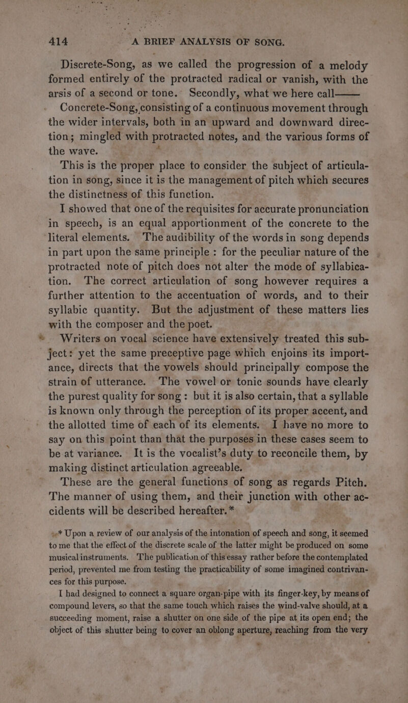 Discrete-Song, as we called the progression of a melody formed entirely of the protracted radical or vanish, with the arsis of a second or tone. Secondly, what we here call Concrete-Song, consisting of a continuous movement through the wider intervals, both in an upward and downward direc- tion; mingled with pauerned notes, and the various forms of the wave. This is the proper place to consider the subject of articula- tion in song, since it is the management of pitch which secures the distinctness of this function. I showed that one of the requisites for accurate pronunciation in speech, is an equal apportionment of the concrete to the ‘literal elements. The audibility of the words in song depends in part upon the same principle : for the peculiar nature of the protracted note of pitch does not alter the mode of syllabica- tion. The correct articulation of song however requires a further attention to the accentuation of words, and to their syllabic quantity. But the adjustment of these matters lies with the composer and the poet. Writers on vocal science have extensively treated this sub- ject: yet the same preceptive page which enjoins its import- ance, directs that the vowels should principally compose the strain of utterance. The vowel or tonic sounds have clearly the purest quality for song: but it is also certain, that a syllable is known only through the perception of its proper accent, and the allotted time of each of its elements. I have no more to say on this point than that the purposes in these cases seem to be at variance. It is the vocalist’s duty to reconcile them, by making distinct articulation agreeable. These are the general functions of song as regards Pitch. The manner of using them, and their junction with other ac- cidents will be described hereafter. * »* Upon a review of our analysis of the intoetions of speech and song, it seemed to me that the effect of the discrete scale of the latter might be produced on some musicalinstruments. The publication of this essay rather before the contemplated period, prevented me from testing the practicability of some imagined contrivan- ces for this purpose. I had designed to connect a square organ-pipe with its finger-key, by means of compound levers, so that the same touch which raises the wind-valve should, at a succeeding moment, raise a shutter on one side of the pipe at its open end; the object of this shutter being to cover an oblong aperture, reaching from the very oa