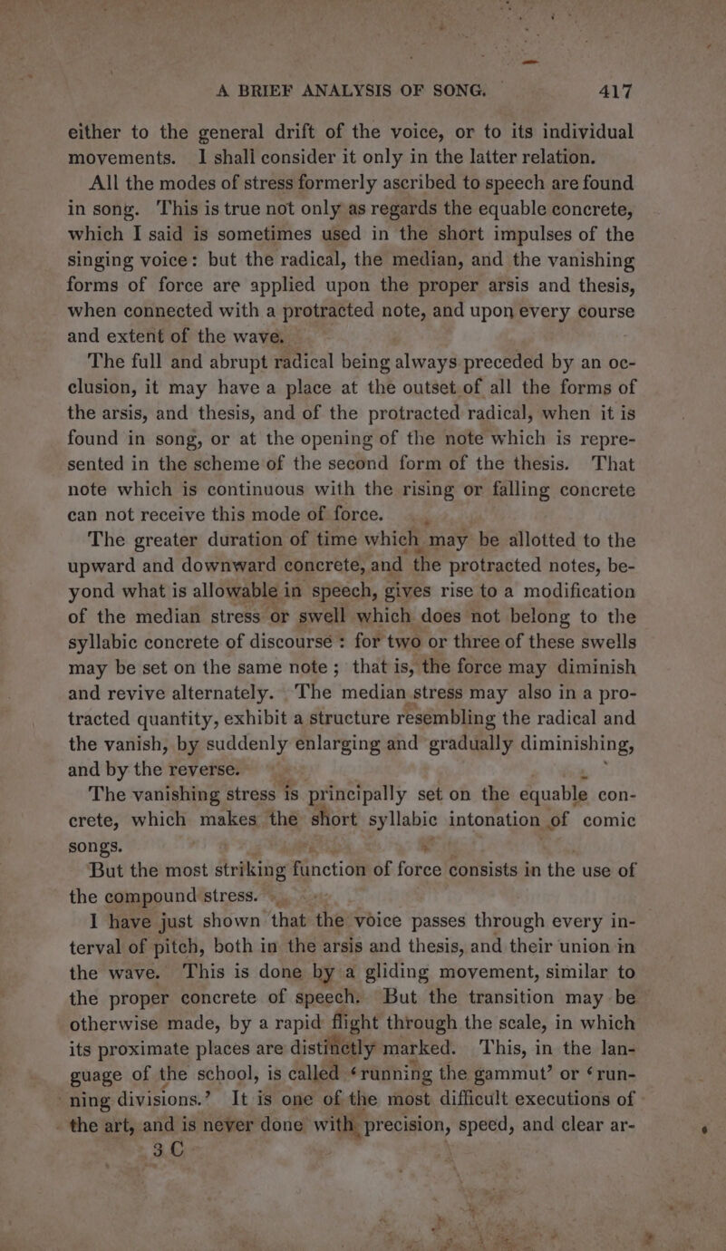 either to the general drift of the voice, or to its individual movements. 1 shali consider it only in the latter relation. All the modes of stress formerly ascribed to speech are found in song. ‘This is true not only as regards the equable concrete, which I said is sometimes used in the short impulses of the singing voice: but the radical, the median, and the vanishing forms of force are applied upon the proper arsis and thesis, when connected with a protracted note, and upon every course and extent of the wave. The full and abrupt radical being always preceded by an oc- clusion, it may have a place at the outset of all the forms of the arsis, and thesis, and of the protracted radical, when it is found in song, or at the opening of the note which is repre- sented in the scheme of the second form of the thesis. That note which is continuous with the rising or falling concrete can not receive this mode of force. The greater duration of time which. may be allotted to the upward and downward concrete, and the protracted notes, be- yond what is allowable in speech, gives rise to a modification of the median stress or swell which does not belong to the syllabic concrete of discourse : for two or three of these swells may be set on the same note ; that is, the force may diminish and revive alternately. ‘The median stress may also in a pro- tracted quantity, exhibit a structure resembling the radical and the vanish, by suddenly enlarging and evedgall? diminishing, and by the reverse. The vanishing stress is principally set on the equable con- crete, which makes the short syllabic intonation. of comic songs. | x But the most striking Finctidl of force consists in the use of the compound stress. |. I have just shown that the voice passes through every in- terval of pitch, both in the arsis and thesis, and their union in the wave. This is done by a gliding movement, similar to the proper concrete of speech. But the transition may be otherwise made, by a rapid flight through the scale, in which its proximate places are distinctly marked. This, in the lan- guage of the school, is called ‘running the gammut’ or ¢run- ning divisions.’ It is one of the most difficult executions of - the art, and is never done with precision, speed, and clear ar- 3C .