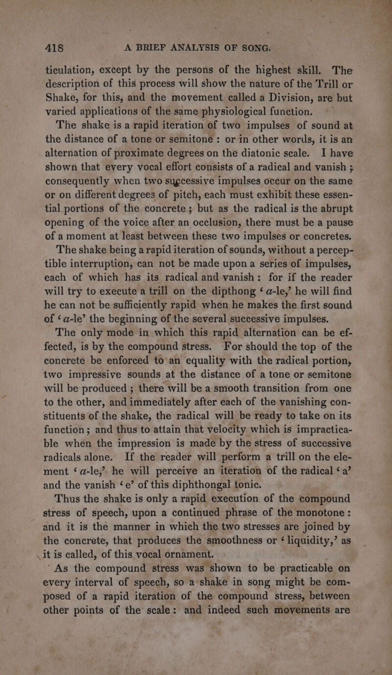 ticulation, except by the persons of the highest skill. The description of this process will show the nature of the Trill or Shake, for this, and the movement called a Division, are but varied applications of the same physiological function. The shake is a rapid iteration of two impulses of sound at the distance of a tone or semitone: or in other words, it is an alternation of proximate degrees on the diatonic scale. I have shown that every vocal effort consists of a radical and vanish ; consequently when two sugcessive impulses occur on the same or on different degrees of pitch, each must exhibit these essen- tial portions of the concrete; but as the radical is the abrupt opening of the voice after an occlusion, there must be a pause of a moment at least between these two impulses or concretes. The shake being a rapid iteration of sounds, without a percep- tible interruption, can not be made upon a series of impulses, each of which has its radical and vanish: for if the reader will try to execute a trill on the dipthong ‘ a-le,’ he will find he can not be sufficiently rapid when he makes the first sound of ‘a-le’ the beginning of the several successive impulses. The only mode in which this rapid alternation can be ef- fected, is by the compound stress. For should the top of the concrete be enforced to an equality with the radical portion, two impressive sounds at the distance of a tone or semitone will be produced ; there will be a smooth transition from one to the other, and immediately after each of the vanishing con- stituents of the shake, the radical will be ready to take on its function; and thus to attain that velocity which is impractica- ble when the impression is made by the stress of successive radicals alone. If the reader will perform a trill on the ele- ment ‘a-le,’? he will perceive an iteration of the radical ‘a’ and the vanish ‘e’ of this diphthongal tonic. Thus the shake is only a rapid execution of the compound stress of speech, upon a continued phrase of the monotone : and it is the manner in which the two stresses are joined by the concrete, that produces the smoothness or $ liquidity,’ as \it is called, of this vocal ornament. ‘As the compound stress was shown to be practicable on every interval of speech, so a shake in song might be com- posed of a rapid iteration of the compound stress, between other points of the scale: and indeed such movements are