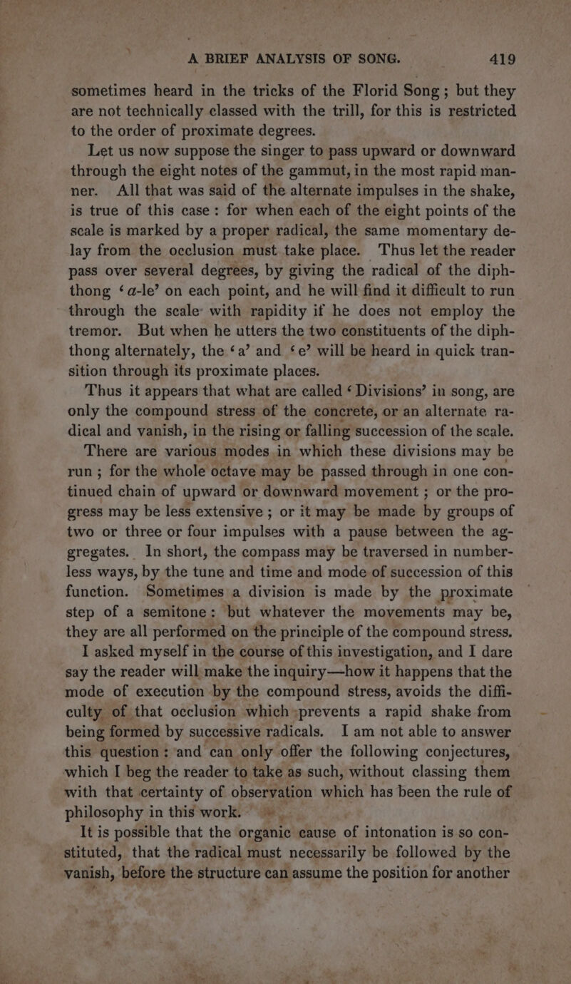 sometimes heard in the tricks of the Florid Song; but they are not technically classed with the trill, for this is restricted to the order of proximate degrees. Let us now suppose the singer to pass upward or downward through the eight notes of the gammut, in the most rapid man- ner. All that was said of the alternate impulses in the shake, is true of this case: for when each of the eight points of the scale is marked by a proper radical, the same momentary de- lay from the occlusion must take place. Thus let the reader pass over several degrees, by giving the radical of the diph- thong ‘a-le’ on each point, and he will find it difficult to run through the scale: with rapidity if he does not employ the tremor. But when he utters the two constituents of the diph- thong alternately, the ‘a’ and ‘e’ will be heard in quick tran- sition through its proximate places. Thus it appears that what are called ‘ Divisions’ in song, are only the compound stress of the concrete, or an alternate ra- dical and vanish, in the rising or falling succession of the scale. There are various modes in which these divisions may be run ; for the whole octave may be passed through in one con- bintied chain of upward or downward movement ; or the pro- gress may be less extensive ; or it may be made by groups of two or three or four impulses with a pause between the ag- gregates. In short, the compass may be traversed in number- less ways, by the tune and time and mode of succession of this function. Sometimes a division is made by the proximate step of a semitone: but whatever the movements may be, they are all performed on the principle of the compound stress. I asked myself in the course of this investigation, and I dare say the reader will make the inquiry—how it happens that the mode of execution by the compound stress, avoids the diffi- culty of that occlusion which »prevents a rapid shake from being formed by successive radicals. I am not able to answer this question : ‘and can only offer the following conjectures, which I beg the reader to take as such, without classing them with that certainty of observation which has been the rule of philosophy in this work. | | It is possible that the organic cause of intonation is so con- stituted, that the radical must necessarily be followed by the vanish, before the structure can assume the position for another