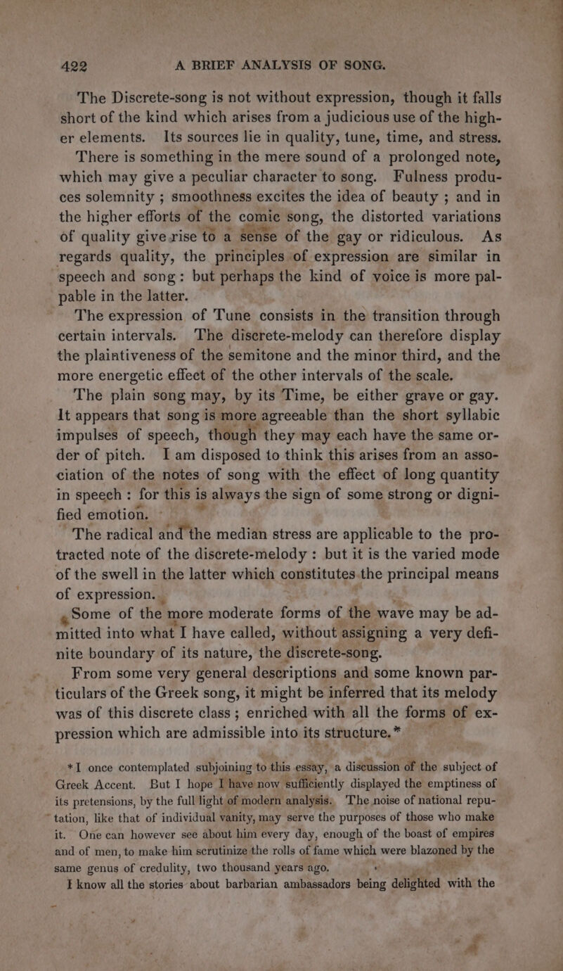 The Discrete-song is not without expression, though it falls short of the kind which arises from a judicious use of the high- er elements. Its sources lie in quality, tune, time, and stress. There is something in the mere sound of a prolonged note, which may give a peculiar character to song. Fulness produ- ces solemnity ; smoothness excites the idea of beauty ; and in the higher efforts of the comic song, the distorted variations of quality give.rise to a Sense of the gay or ridiculous. As regards quality, the principles of expression are similar in speech and song: but perhaps the kind of voice is more pal- pable in the latter. The expression of Tune consists in the transition through certain intervals. The discrete-melody can therefore display the plaintiveness of the semitone and the minor third, and the more energetic effect of the other intervals of the scale. The plain song may, by its Time, be either grave or gay. It appears that song is more agreeable than the short syllabic impulses of speech, though they may each have the same or- der of pitch. I am disposed to think this arises from an asso- ciation of the notes of song with the effect of long quantity in speech : for this i 18 always the sign of some strong or digni- fied emotion. The radical and the median stress are applicable to the pro- tracted note of the discrete-melody : but it is the varied mode of the swell in the latter which constitutes the principal means of expression. Some of the more moderate forms of the wave may be ad- mitted into what I have called, without assigning a very defi- nite boundary of its nature, the discrete-song. From some very general descriptions and some known par- ticulars of the Greek song, it might be inferred that its melody was of this discrete class ; enriched with all the forms of ex- pression which are admissible into its structure.” *I once contemplated subjoining to iis essay, a discussion of the subject of Greek Accent. But I hope I have now ‘sufficiently displayed the emptiness of its pretensions, by the full light of modern analysis: The noise of national repu- ‘tation, like that of individual vanity, may serve the purposes of those who make it. One can however see about him every day, enough of the boast of empires and of men, to make him scrutinize the rolls of fame which were plaza by the same genus of credulity, two thousand years ago, ¥ I know all the stories about barbarian ambassadors being delighted with the