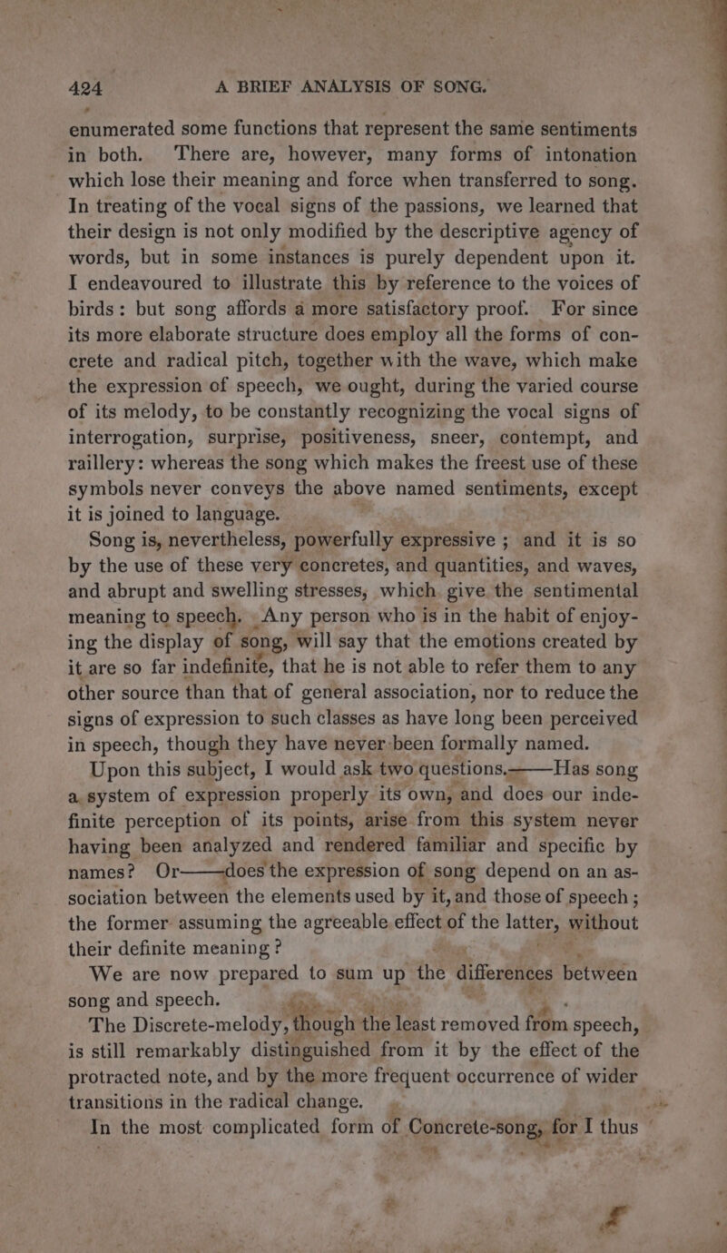 o enumerated some functions that represent the same sentiments in both. There are, however, many forms of intonation _ which lose their meaning and force when transferred to song. In treating of the vocal signs of the passions, we learned that their design is not only modified by the descriptive agency of words, but in some instances is purely dependent upon it. I endeavoured to illustrate this by reference to the voices of birds: but song affords a more satisfactory proof. For since its more elaborate structure does employ all the forms of con- crete and radical pitch, together with the wave, which make the expression of speech, we ought, during the varied course of its melody, to be constantly recognizing the vocal signs of interrogation, surprise, positiveness, sneer, contempt, and raillery: whereas the song which makes the freest use of these symbols never conveys the above named sentiments, except it is joined to language. Song is, nevertheless, powerfully expressive ; and it is so by the use of these very concretes, and quantities, and waves, and abrupt and swelling stresses; which give the sentimental meaning to speech. Any person who is in the habit of enjoy- ing the display of song; will say that the emotions created by it are so far indefinite, that he is not able to refer them to any other source than that of general association, nor to reduce the signs of expression to such classes as have long been perceived in speech, though they have never been formally named. Upon this subject, I would ask two questions.-——Has song a. system of expression properly its own, and does our inde- finite perception of its points, arise from this system never having been analyzed and rendered familiar and specific by names? Or——-does the expression of song depend on an as- sociation between the elements used by it, and those of speech ; the former assuming the agreeable effect of the i without their definite meaning ? 2 We are now prepared to sum ye the differences pervern song and speech. ; The Discrete- melody odgtit the Teist removed fom speech, is still remarkably distinguished from it by the effect of the transitions in the radical change.