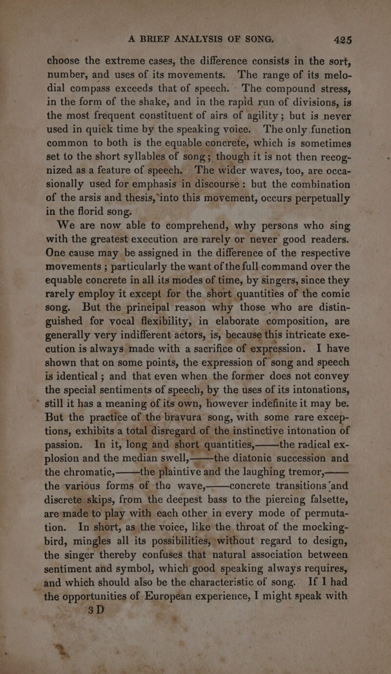 f choose the extreme cases, the difference consists in the sort, number, and uses of its movements. The range of its melo- dial compass exceeds that of speech. The compound stress, in the form of the shake, and in the rapid run of divisions, is the most frequent constituent of airs of agility; but is never used in quick time by the speaking voice. The only function common to both is the equable concrete, which is sometimes set to the short syllables of song; though it is not then recog- nized as a feature of speech. The wider waves, too, are occa- sionally used for emphasis in discourse: but the combination of the arsis and thesis, ‘into this movement, occurs perpetually in the florid song. We are now able to comprehend, why persons who sing with the greatest execution are rarely or never good readers. One cause may be assigned in the difference of the respective movements ; particularly the want of the full command over the equable concrete in all its modes of time, by singers, since they rarely employ it except for the short quantities of the comic song. But the principal reason why those who are distin- guished for vocal flexibility, in elaborate composition, are generally very indifferent actors, is, because this intricate exe- cution is always made with a sacrifice of expression. I have shown that on some points, the expression of song and speech is identical ; and that even when the former does not convey the special sentiments of speech, by the uses of its intonations, still it has a meaning of its own, however indefinite it may be. But the practice of the bravura song, with some rare excep- tions, exhibits a total disregard of the instinctive intonation of passion. In it, long and short quantities, the radical ex- plosion and the median swell,_—the diatonic succession and the chromatic, the Meintive and the laughing tremor, concrete transitions ‘and discrete skips, from the deepest bass to the piercing falsette, are made to play with each other in every mode of permuta- tion. In short, as the voice, like the throat of the mocking- bird, mingles all its possibilities, without regard to design, the singer thereby confuses that natural association between sentiment and symbol, which good speaking always requires, and which should also be the characteristic of song. If 1 had 3D 8