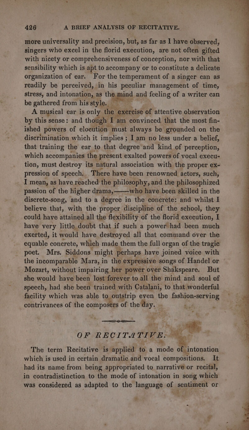 more universality and precision, but, as far as 1 have observed, singers who excel in the florid execution, are not often gifted with nicety or comprehensiveness of conception, nor with that sensibility which is apt to accompany or to constitute a delicate organization of ear. For the temperament of a singer can as readily be perceived, in his peculiar management of time, stress, and intonation, as the mind and feeling of a writer can be gathered from his style. A musical ear is only the exercise of attentive observation by this sense: and though 1 am convinced that the most fin- ished powers of elocution must always be grounded on the discrimination which it implies ; I am no less under a belief, that training the ear to that degree and kind of perception, which accompanies the present exalted powers of vocal execu- tion, must destroy its natural association with the proper ex- pression of speech. There have been renowned actors, such, I mean, as have reached the philosophy, and the philosophized passion of the higher drama,——who have been skilled in the discrete-song, and to a degree in the concrete: and whilst I believe that, with the proper discipline of the school, they could have attained all the flexibility of the florid execution, I have very little doubt that if such a power had been much exerted, it would have. destroyed all that command over the equable concrete, which made them the full organ of the tragic poet. Mrs. Siddons- might perhaps have joined voice with the incomparable Mara, in the expressive songs of Handel or Mozart, without impairing her power over Shakspeare. But she would have been lost forever to all the mind and soul of speech, had she been trained with Catalani, to that wonderful facility which was able to outstrip even the fashion-serving contrivances of the composers of the day. | “ar 2 OF RECITA TIVE: The term Recitative is applied to a Toit of. intonation which is used in certain dramatic and vocal compositions. It had its name from being appropriated to narrative or recital, in contradistinction to the mode of intonation in song which was considered as adapted to the language of sentiment or ia 4