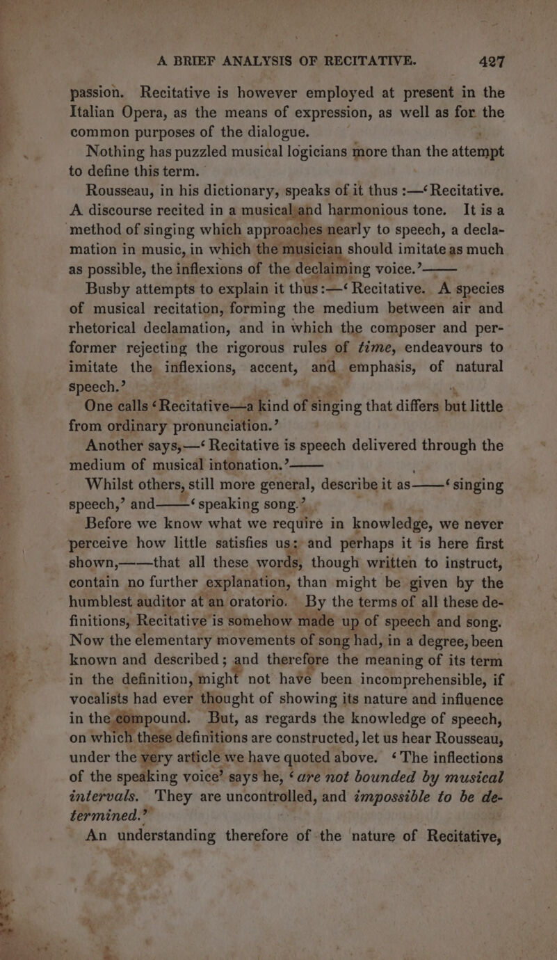 1 y we “2 NGS eit = A BRIEF ANALYSIS OF RECITATIVE. 427 passion. Recitative is hoviarsr employ ed at aneebiite in the Italian Opera, as the means of expression, as well as for the common purposes of the dialogue. Nothing has puzzled musical logicians more than the attentint to define this term. | Rousseau, in his dictionary, speaks of it thus :—‘ Recitative. A discourse recited in a musicaljand harmonious tone. Itisa mation in music, in which the musician should imitate as much as possible, the inflexions of the declaiming voice.’ Busby attempts to explain it thus :—< Recitative. A species of musical recitation, forming the medium between air and rhetorical declamation, and in which the composer and per- former rejecting the rigorous rules of ¢me, endeavours to imitate the inflexions, accent, and. emphasis, of natural speech.’ One calls ‘Recitative—a kind of singing that differs but little from ordinary pronunciation.’ Another says,—<‘ Recitative is speech delivered a the medium of musical intonation.’ Whilst others, still more genetal, describe it as speech,’ and——‘ speaking song.” Before we know what we require in knowledge, we never perceive how little satisfies us: and perhaps it is here first shown,——that all these words, though written to instruct, contain no further explanation, than might be given by the humblest auditor at an oratorio. | By the terms of all these de- finitions, Recitative is somehow made up of speech and | song. Now the elementary movements of song had, in a degree, been known and described ; a nd ther efore the meaning of its term in the definition, might not have been incomprehensible, if | vocalists had ever thought of showing its nature and influence in the apound. But, as regards the knowledge of speech, on whic these definitions are constructed, let us hear Rousseau, under the very article we have quoted above. ‘The inflections — of the speaking voice’ says he, ‘are not bounded by musical intervals. They are uncontrolled, and impossible to be de- termined.” | An understanding therefore of the nature of Reatistive, ‘singing s2