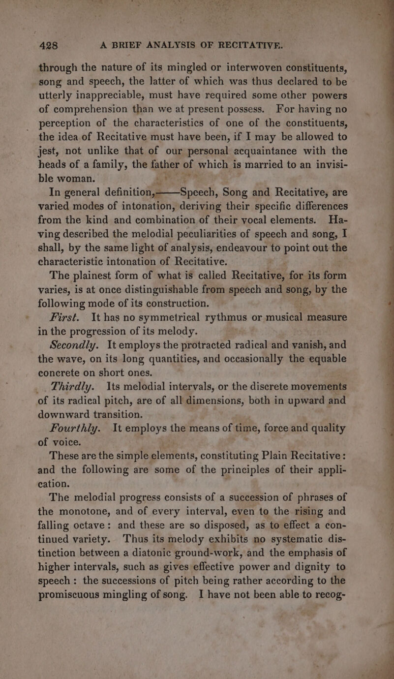 through the nature of its mingled or interwoven constituents, _song and speech, the latter of which was thus declared to be utterly inappreciable, must have required some other powers of comprehension than we at present possess. For having no perception of the characteristics of one of the constituents, the idea of Recitative must have been, if I may be allowed to jest, not unlike that of our personal acquaintance with the heads of a family, the father of which is married to an invisi- ble woman. ids tile In general defnitiolaet Hpecah, Song and Recitative, are varied modes of intonation, deriving their specific differences from the kind and combination of their vocal elements. Ha- ving described the melodial peculiarities of speech and song, I shall, by the same light of analysis, endeavour to point out the characteristic intonation of Recitative. The plainest form of what is called Recitalene for its form varies, is at once distinguishable from speech and song, by the following mode of its construction. First. It has no symmetrical rythmus or ruse measure in the progression of its melody. Secondly. It employs the protracted radical and vanish, and the wave, on its long quantities, and occasionally the equable concrete on short ones. Thirdly. Its melodial intervals, or the discrete movements of its radical pitch, are of all dimensions, both in upward and downward transition. Fourthly. It Supieys. the means of time, force and quality of voice. These are the simple pierienia: constituting Plain Recitative: and the following are some of the principles of their appli- cation. : The melodial progress consists of a succession of phrases of the monotone, and of every interval, even to the rising and falling octave: and these are so disposed, as to effect a con- tinued variety. Thus its melody exhibits no systematic dis- tinction between a diatonic ground-work, and the emphasis of higher intervals, such as gives effective power and dignity to speech: the successions of pitch being rather according to the promiscuous mingling of song. I have not been able to recog- ww