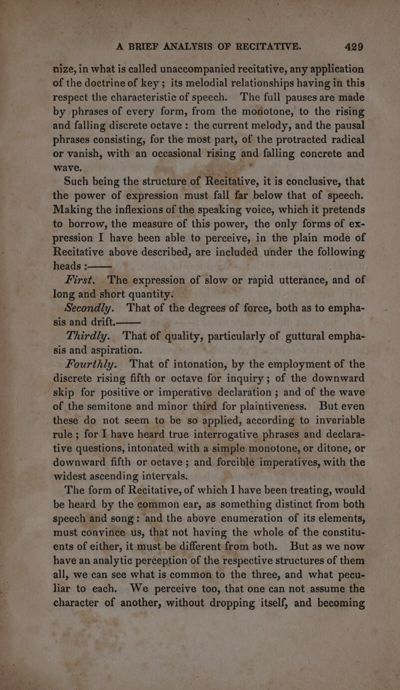 A BRIEF ANALYSIS OF RECITATIVE. 429 nize, in what is called unaccompanied recitative, any application of the doctrine of key ; its melodial relationships having in this respect the characteristic of speech. The full pauses are made by phrases of every form, from the monotone, to the rising and falling discrete octave : the current melody, and the pausal phrases consisting, for the most part, of the protracted radical or vanish, with an occasional rising ps falling concrete and wave. ; Such being the structure of Recitative, it is conclusive, that the power of expression must fall far below that of speech. Making the inflexions of the speaking voice, which it pretends to borrow, the measure of this power, the only forms of ex- pression I have been able to perceive, in the plain mode of Recitative above described, are included under the following heads : First. The expression of slow or rapid utterance, and of long and short quantity. — Secondly. That of the degrees of force, both as to empha- sis and drift. Thirdly. That of mya particularly of guttural empha- sis and aspiration. Fourthly. That of intonation, by the employment of the discrete rising fifth or octave for inquiry; of the downward skip for positive or imperative declaration ; and of the wave of the semitone and minor third for plaintiveness. But even these do not seem to be so applied, according to inveriable rule ; for I have heard true interrogative phrases and declara- tive questions, intonated with a simple monotone, or ditone, or downward fifth or octave ; and forcible imperatives, with the widest ascending intervals. The form of Recitative, of which I have been treating, would be heard by the common ear, as something distinct from both speech and song: and the above enumeration of its elements, must convince us, that not having the whole of the constitu- ents of either, it must be different from both. But as we now have an analytic perception of the respective structures of them all, we can see what is common to the three, and what pecu- liar to each. We perceive too, that one can not assume the character of another, without dropping itself, and becoming