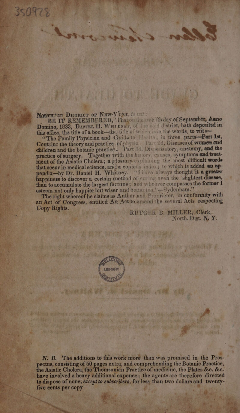 39: Set Daier oF Nuw-¥ ORK, £0 tit: | BE IT REMEMBERED,  Phajon the we! th day of Septembem, Aano  Pomino, 1833, Danian H. Warner, of (6 void district, hath deponited in - this efica, the title ofa book—thes title of vr rich isin the words, to wit “Tho Family Physician and Grids to Leaith; ia three parte—Part Ist, tN ins the theory and practice of piiysic, Vari 2d , Diseases'of wonger end ; nand the botanic practico.. Part Sd, Disve bstintory: anatomy, emd the tice ofsurgery. ‘Together with the history, causes, symptoms and treat- of the Asiatic Cholera; a glossary-explaining the most difficult words ceur in medical science, ani acopictis index; to which is added en ap- endl —by Dr. Daniel H. Whitney. “‘fbave always thought ‘it a greeter ppiness to discover a certain method of curing even the ‘slightest di wense, vies accumulate the largest fortune; and whoever compasses the former I not only happier! but wiser and ‘better too,” Sydenham.” ht whereof he claims as Author and Proprietor, in ‘conformity with ongress, entitled An Act to amend ihe several Acts ling 3 eee Goat OM RUT ERE Bi MILAMR, Clerk, is ie ms, ; ; North. Dist. N.Y. | Eta paiae ei y . 2. * . ay ae | * , RE ; suit fi Ga { th «3 &amp; Psi i Me ¥ ae Pir Rs EE vagy?  + wt i e ee P Mion bing * OAR ae ry, JARO: Seat ay edie Od Os ap CRE Ly ap Nii cal emia, Sy yh OR: Sasa Aso Seb eA pete ‘ she st ‘ ied \ 7 of 4 15 , y > Mj “ey ben ing the Botanic Beare | omso “medicine, the Plates &amp;o. &amp;e. additio. expence; : tier comers are therefore directed ee to 0 subscribers, for sis than two dollars ee ren is .