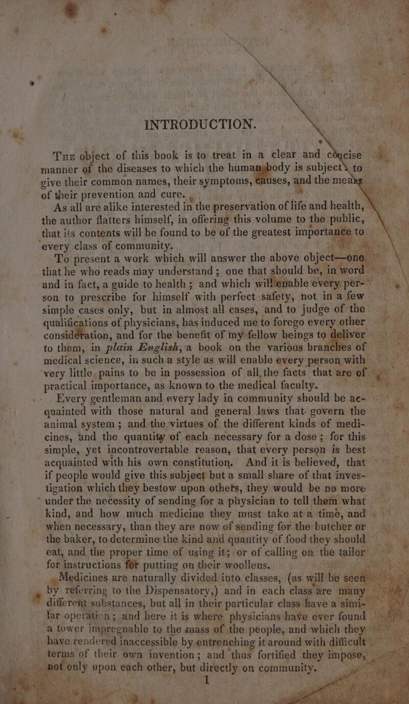 INTRODUCTION. Tue object of this book is to treat in a clear and céycise ‘ge manner of the diseases to which the hum ody is subject to give their common names, their symptoms, €auses, apd themeaks of their prevention and cure. ‘ As all are alike interested in the preservation of life and health, \ _ the author flatters himself, in offering this volume to the public, ~ every class of community. je To present a work which will answer the above object—one that he who reads niay understand ; one that should be, in word eles and in fact, a guide to health ; and which will enable every. per-— son to prescribe for himself with perfect safety, not in a few simple cases only, but in almost all cases, and to judge of the qualifications of physicians, has induced me to forego every other Aa consideration, and for the benefit of my fellow beings to deliver = to them, in plain English,a book on the various branches of = = medical science, in sucha style as will enable every person with = practical importance, as known to the medical faculty. fe Every gentleman and every lady in community should be ac- quainted with those natural and general laws that. govern the ; animal system ; and the virtues of the different kinds of medi- cines, and the quantity of each necessary for a dose ; for this simple, yet incontrovertable reason, that every person is best acquainted with his own constitution. And it is believed, that if people would give this subject but a small share of that inves- tigation which they bestow upon othets, they would be no more | kind, and how much medicine they must take ata time, and when necessary, than they are now of sending for the butcher or the baker, to determine the kind and quantity of food they should eat, and the proper time of using it; or of calling on the tailor =» \ for instructions for putting on their woollens. | Raat Ge Medicines are naturally divided into classes, (as will be seen >, by referring to the Dispensatory,) and in each class are many ae different substances, but all in their particular class have asimi- ewe: lar operation; and here it is where physicians have ever found © Cilla a tower impregnable to the amass of the people, and which they °°