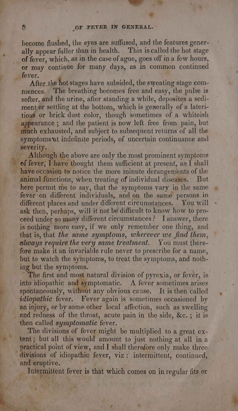 a: _ 1h : : : © 8 | (OF FEVER IN GENERAL. become flushed, the eyes are suffused, and the features gener- ally appear fuller than in health. This is called the hot stage of fever, which, as in the case of ague, goes off in a few hours, or may contiaue for many days, as in common continued bo fever. After the hot stages have subsided, the sweating stage com- mences. The breathing becomes free and easy, the pulse is softer, and the urine, after standing a while, deposites a sedi- ment or settling at the bottom, which is generally of a lateri- tious or brick dust color, though sometimes of a. whiteish \ er ; and the patient is now left free from. pain, but much exhausted, and subject to subsequent returns of all the symptomis’at indefinite periods, of uncertain continuance and severity. Although the above are only the most prominent symptoms w of fever; I have thought them sufficient at present, as; 1 shall have occasion to notice the more minute derangements of the fi animal functions, when treating of individual diseases. But here permit me to say, that the symptoms vary in the same - fever-on different individuals, and on the same persons in different places and under different circumstances. You will ask then, perhaps, will it not be difficult to know how to pro- ceed under so many different circumstances? I answer, there is nothing more easy, if we only remember one thing, and that is, that the same symptoms, wherever we find them, always require the very same treatment. You must there- __ fore make it an invariable rule never to prescribe for a name, : but to watch the symptoms, to treat the symptoms, and noth- ‘- ing but the symptoms. | ~ The first and most natural division of pyrexia, or fever, is ; into idiopathic and symptomatic. A fever sometimes arises | spontaneously, without any obvious cause. It is then called idiopathic fever. Fever again is sometimes occasioned by | an injury, or by some other local affection, such as swelling _and redness of the throat, acute pain in the side, &amp;c. ; it is then called symptomatic fever. | _ The divisions of fever might be multiplied to a great ex- + tent; but all this would amount to just nothing at all ina practical point of view, and I shall therefore only make three divisions of idiopathic fever, viz: intermittent, continued, , and eruptive. dite faeris _. Tutermittent fever is that which comes on in regular fits or I es Ms te (ie > i]