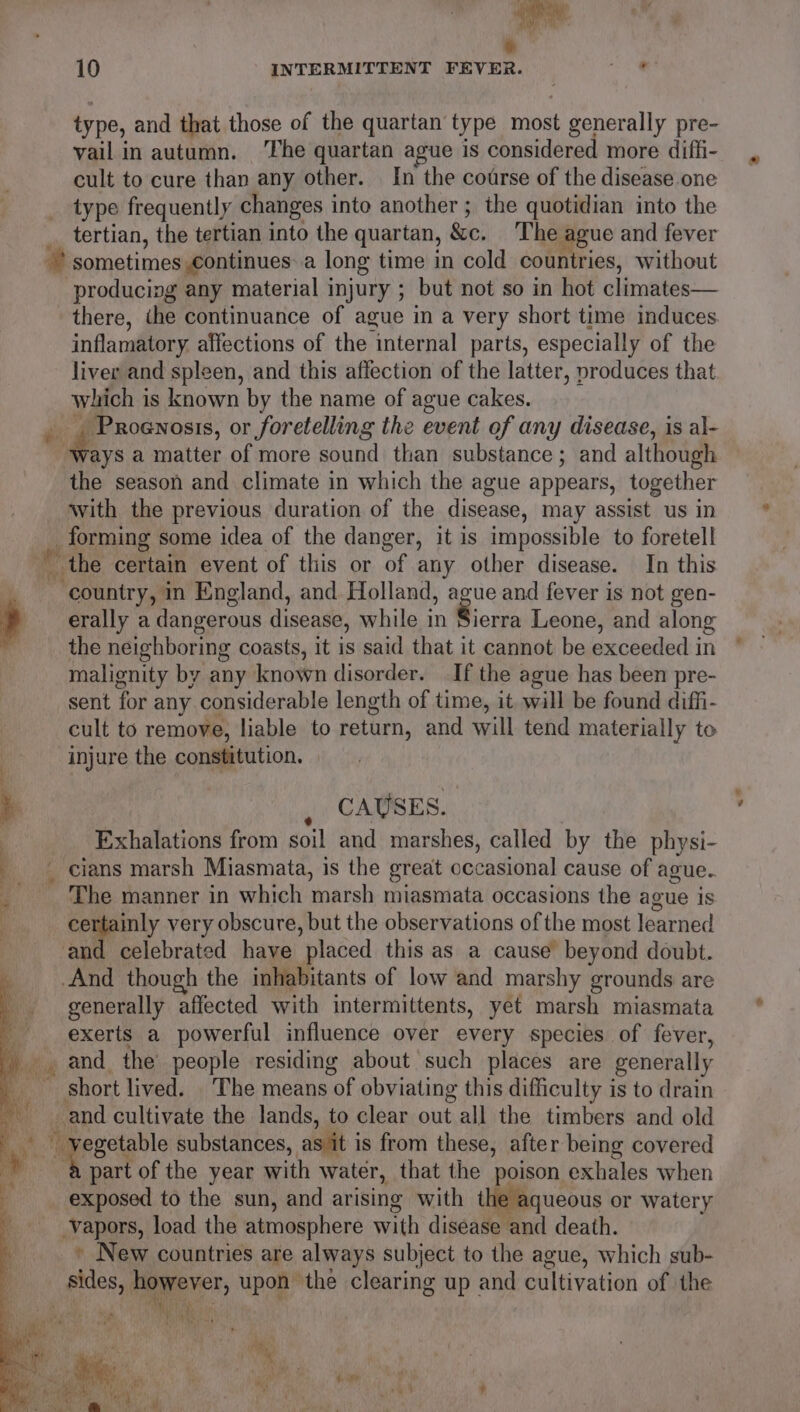y 10 INTERMITTENT FEVER. ok type, and that those of the quartan type most generally pre- vail in autumn. ‘The quartan ague is considered more difli- cult to cure than any other. In the course of the disease one type frequently changes into another ; the quotidian into the tertian, the tertian into the quartan, &amp;e. The ague and fever * sometimes continues a long time in cold countries, without producing any material injury ; but not so in hot climates— there, ihe continuance of ague in a very short time induces inflamatory. affections of the internal parts, especially of the liver and spleen, and this affection of the latter, produces that which is known by the name of ague cakes. $ * ianabaene or foretelling the event of any disease, is al- ays a matter of more sound than substance; and although the season and climate in which the ague appears, together with the previous duration of the disease, may assist us in forming some idea of the danger, it is impossible to foretell i the certain event of this or of any other disease. In this a ‘country, in England, and Holland, ague and fever is not gen- , erally a dangerous disease, while in Sierra Leone, and along the neighboring coasts, it is said that it cannot be sertibnalia in malignity by any known disorder. If the ague has been pre- sent for any considerable length of time, it will be found diffi- cult to remove, liable to return, and will tend materially to injure the constitution. CAUSES. Exhalations from soil and marshes, called by the physi- _ cians marsh Miasmata, is the great occasional cause of ague. The manner in which marsh miasmata occasions the ague is bes gr very obscure, but the observations of the most learned nd celebrated have ‘placed this as a cause’ beyond doubt. And though the inhabitants of low and marshy grounds are generally affected with intermittents, yet marsh miasmata exerts a powerful influence over every species of fever, and. the people residing about such places are generally my short lived. . The means of obviating this difficulty is to drain and cultivate the lands, to clear out all the timbers and old 9 “ hy ek substances, as it is from these, after being covered va part of the year with water, that the poison exhales when _ exposed to the sun, and arising with the aqueous or watery vapors, load the atmosphere with disease and death. » New countries are always subject to the ague, which sub- fides, Abie upon the clearing up and cultivation of the Ah Ws Sah