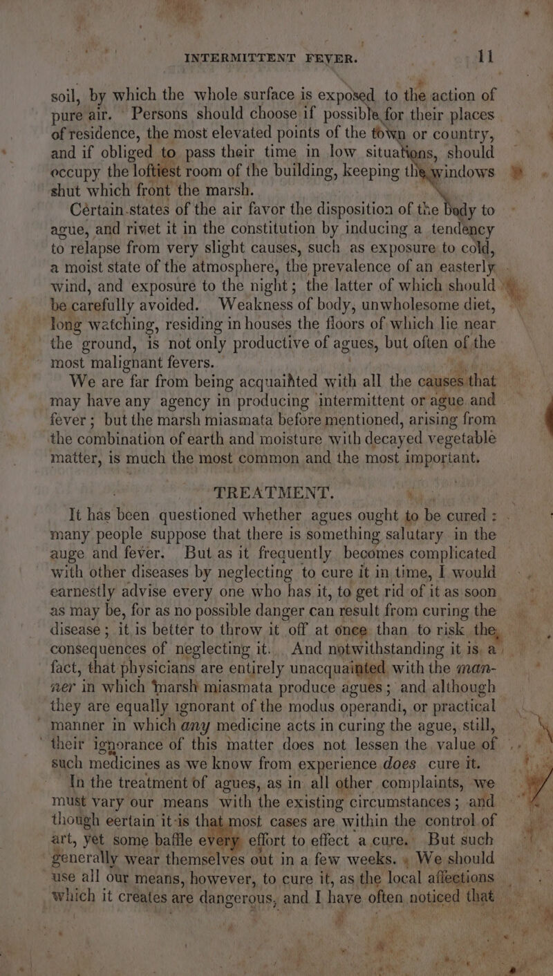 soil, by which the whole surface is exposed to the action of pure air. Persons should choose if possible, for their places of residence, the most elevated points of the toWn or country, ~~ and if obliged to pass their time in low situati s, should — occupy the loftiest room of the building, keeping the windows % . shut which front the marsh. \ Cértain. states of the air favor the disposition of the dy to ague, and rivet it in the constitution by inducing a tendency to relapse from very slight causes, such as exposure to cold, a moist state of the atmosphere, the prevalence of an easterly. wind, and exposure to the night; the latter of which should be carefully avoided. Weakness of body, unwholesome diet, long watching, residing in houses the floors of which lie near the ground, is not only productive of agues, but often af the most malignant fevers. We are far from being acquaihted with all the causes. s that | may have any agency in producing — intermittent or ague and fever; but the marsh miasmata before mentioned, arising from the combination of earth and moisture with decayed vegetable matter, is much the most common and the most important. TREATMENT.  It has Pen questioned whether agues ought to be cured ; many people suppose that there is something salutary in the | auge and fever. But as it frequently becomes complicated with other diseases by neglecting to cure it in time, I would -. earnestly advise every one who has it, to get rid of it as soon as may be, for as no possible danger can result from curing the disease ;_ it is better to throw it “off at onee than to risk the, consequences of neglecting it... And notwithstanding it is, a) fact, that physicians are entirely macane ware with the man- , ver in which ‘marsh miasmata produce agues; and although they are equally ignorant of the modus operandi, or practical...  manner in which any medicine acts in curing the ague, still, N their ignorance of this matter does not lessen the value ey such medicines as we know from experience does cure it. Ih the treatment of agues, as in all other complaints, we must vary our means with the existing circumstances ; and though eertain it-is that most cases are “within the control of art, yet some baffle a effort to effect a.cure. But such Senerally wear themselves out in a few weeks. » We should use all our means, however, to cure it, as the local affections which it creates are dangerous, and I haye often, noticed ties Be