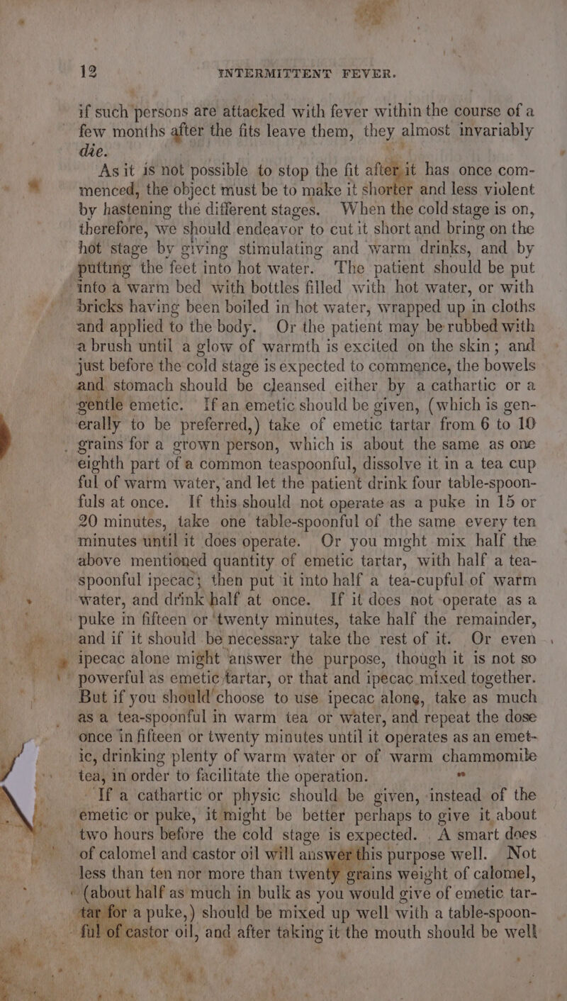 oe 12 INTERMITTENT FEVER. if wae persons are attacked with fever within the course of a few months after the fits leave them, hey almost invariably die. ‘As it is not possible to stop the fit afterit has once com- 8 menced, the object must be to make it shorter and less violent by hastening the different stages. When the cold stage is on, therefore, we should endeayor to cut it short and bring on the hot stage by giving stimulating and warm drinks, and by puttimg the ‘feet into hot water. The patient should be put into a warm bed with bottles filled with hot water, or with bricks having been boiled in hot water, wrapped up in cloths and applied to the body. Or the patient may be rubbed with a brush until a glow of warmth is excited on the skin; and just before the cold stage is expected to commence, the bowels and stomach should be cleansed either by a cathartic or a gentle emetic. If an emetic should be given, (which is gen- ; erally to be preferred,) take of emetic tartar from 6 to 10 _ grains for a grown person, which is about the same as one eighth part of a common teaspoonful, dissolve it in a tea cup ful of warm water, and let the patient drink four table-spoon- fuls at once. If this should not operate as a puke in 15 or 20 minutes, take one table-spoonful of the same every ten minutes until it does operate. Or you might mix half the | above mentioned quantity of emetic tartar, with half a tea- , spoonful ipecac; then put it into half a tea-cupful.of warm . water, and drink half at once. If it does not operate as a , puke in fifteen or ‘twenty minutes, take half the remainder, i and if it should be necessary take the rest of it. Or even ’ ipecac alone might answer the purpose, though it is not so powerful as emeti¢ tartar, or that and ipecac mixed together. But if you should’ choose to use ipecac along, take as much as a tea-spoonful in warm tea or water, and repeat the dose once in fifteen or twenty minutes until it ‘operates as an emet- ic, drinking plenty of warm water or of warm chammomile tea, in order to facilitate the operation. if ‘If a cathartic or physic should be given, instead of the emetic or puke, it might be better perhaps to give it about two hours before the cold stage is expected. A smart does - / of calomel and castor oil will he purpose well. Not Jess than ten nor more than twenty grains weight of calomel,