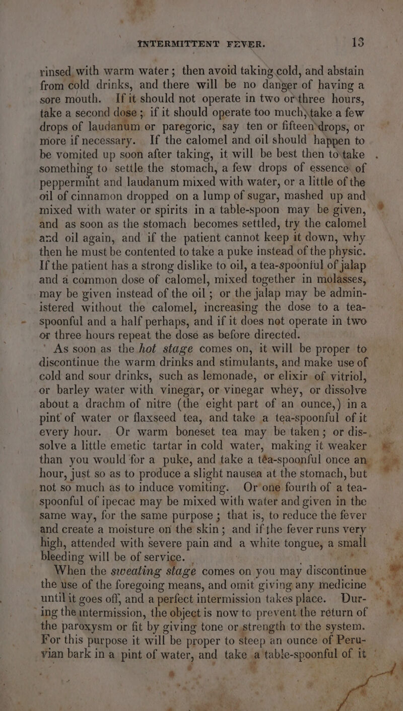 rinsed with warm water; then avoid taking cold, and abstain from cold drinks, and there will be no danger of having a sore mouth. If it should not operate in two orthree hours, take a second dose ;, if it should operate too much}take a few drops of laudanum or paregoric, say ten or fifteendrops, or more if necessary. If the calomel and oil should happen to be vomited up soon after taking, it will be best then to\take something to setile the stomach, a few drops of essence of peppermint and laudanum mixed with water, or a little of the oil of cinnamon dropped on a lump of sugar, mashed up and mixed with water or spirits in a table-spoon may be given, and as soon as the stomach becomes settled, try the calomel and oil again, and if the patient cannot keep it down, why then he must be contented to take a puke instead of the physic. If the patient has a strong dislike to oil, a tea-spoontul of jalap and a common dose of calomel, mixed together in molasses, may be given instead of the oil ; or the jalap may be admin- istered without the calomel, increasing the dose to a tea- spoonful and a half perhaps, and if it does not operate in two or three hours repeat the dose as before directed. ’ As soon as the hot stage comes on, it will be proper to discontinue the warm drinks and stimulants, and make use of cold and sour drinks, such as lemonade, or elixir. of vitriol, or barley water with vinegar, or vinegar whey, or dissolve about a drachm of nitre (the eight part of an ounce,) ina pint of water or flaxseed tea, and take a tea-spoonful of it solve a little emetic tartar in cold water, making it weaker than you would for a puke, and take a téa-spoonful once a hour, just so as to produce a slight nausea at the stomach, but not so much as to induce vomiting. Or’one fourth of a tea- spoonful of ipecac may be mixed with water and given in the same way, for the same purpose ; that is, to reduce the fever and create a moisture on the skin; and if the fever runs very high, attended with severe pain and a white tongue, a. small bleeding will be of service. | | _ _ When the sweating stage comes on you. may discoudeied ‘ing the mtermission, the object is now to prevent the return of the paroxysm or fit by giving tone or,strength to’ the system. Por this purpose it will be proper to steep an ounce of Peru- yian bark in a pint of water, and take i ‘table- -spoonful of it | Ss + ‘ u “ * doy ae