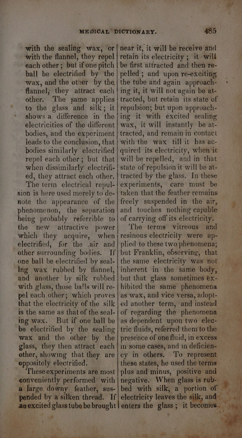 with the sealing wax, or with the flannel, they repel each other ; but if one pitch 485 near it, it will be receive and retain its electricity ; it will be first attracted and then re- ‘flannel, they attract each other. The same applies to the glass and silk; it shows a difference in the electricities of the different bodies, and the experiment leads to the conclusion, that bodies similarly electrified repel each other; but that when dissimilarly electrifi- ed, they attract each other. The term electrical repul- sion is here used merely to de- note the appearance of the phenomenon, the separation | ing it, 1t will not again be at- repulsion; but upon approach- ing it with excited sealing wax, it will instantly be at- tracted, and remain in contact with the wax till it has ac- quired its electricity, when it will be repelled, and in that state of repulsion it will be at- tracted by the glass. In these experiments, care must be taken that the feather remains freely suspended in the air, and touches nothing capable the new attractive power which they acquire, electrified, other surrounding bodies. one ball be electrified by seal- Ing wax rubbed by flannel, and another by silk rubbed with glass, those ba!ls will re- pel each other; which proves that the electricity of the silk is the same as that of the seal- ing wax. But if one ball be be electrified by the sealing wax and the other by the glass, they then attract each other, showing that they are oppositely electrified. ‘These experiments are most eonveniently performed with _——— The terms vitreous and inherent in: the same ‘body, but that glass sometimes éx- hibited the same phenomena as Wax, and vice versa, adopt- ed another term, ‘and instead in some cases, and 1n deficien- cy in others. these states, he used the terms plus and minus, positive and negative. When glass is rub-