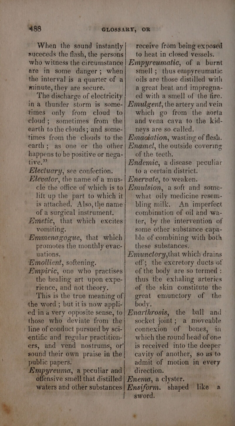 When the sound instantly| receive from being exposed suceceds the flash, the persons} to heat in closed vessels. who witness the circumstance! Empyreumatic, of a burnt are in some danger; when| smell; thus empyreumatic the interval is a quarter of a| oils are those distilled with minute, they are secure. a great heat and impregna- The discharge of electricity; ed with a smell of the fire. ina thunder storm is some- Emulgent, the artery and vein times only from cloud toy; which go from the aorta cloud; sometimes from the| and vena cava to the kid- earth tothe clouds; and some-| _neys are so called. times from the clouds to the | Hmaatation, wasting of flesh. earth; as one or the other| Enamel, the outside covering happens to be positive or nega-| of the teeth. tive.” ic, a disease peculiar Electuary, see confection. to a certain district. Elevator, the name of a mus-| Enervaie, to weaken. cle the office of which is to Emulsion, a soft and some- lift up the part to which it | what oily medicine resem- is attached. Also, the name | bling milk. An imperfect of a surgical instrument. combination of oil and wa- fimetic, that which excites} ter, by the intervention of vomiting. some other substance capa- Emmenagogue, that which} ble of combining with both promotes the monthly evac-| these substances. uations. Emunctory,that which drains Emollient, softening. off; the excretory ducts of Empiric, one who practises} of the body are so termed : the healing art upon expe-| thus tke exhaling arteries rience, and not theory. of the skin constitute the This is the true meaning of} great emunctory of the the word ; but itis now appli-| — body. ed in a very opposite sense, to} Enarthrosts, the ball and those who deviate from the; socket joint; a moveable line of conduct pursued by adi connexion of bones, in entific and regular practition-| which the round head of one ers, and vend nostrums, or} is received into the deeper sound their own praise in ‘the cavity of another, so as to public papers. admit of motion. in every ba a peculiar and| direction. ensive smell that distilled | Enema, a clyster. waters and other substances] Ensiform. shaped’ like’ a sword.