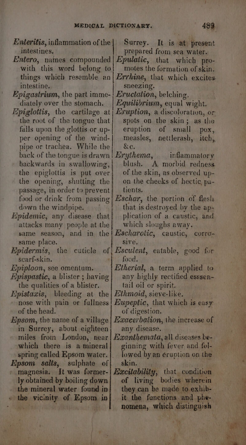 Enteritis, inflammation of the| Surrey. It is at present intestines. prepared from sea water. Entero, names compounded | Hpulatic, that which pro- with this word belong to] motes the formation of skin. things which resemble an | Errhine, that which excites. intestine. sneezing. Epigastrium, the part imme- Eructation, belching. diately over the stomach. Equilibrium, equal “wight. Epigtotiis, the cartilage at; Eruption, a discoloration, or the root of the tongue that! spots on the skin; as the falls upon the glottis orup-| eruption of small pox, per opening of the wind-| measles, nettlerash, itch,, pipe or trachea. While the; &amp;c. back of the tongue is drawn | Erythema, inflammatory backwards in swallowing,| blush. A morbid redness. the epiglottis is put over} of the skin, as observed up- the opening, shutting the} on the cheeks of hectic, pa- passage, in order to prevent| _ tients. food or drink from passing | Bschar, the portion of fiesls dawn the windpipe. that is destroyed by the ap- “pidemic, any disease that plication of a caustic, and attacks many people at the | which sloughs away. same place. sive. . Epidermis, the cuticle of} Hsculent, eatable, good for carf-skin. food. Epiploon, see omentum. | Etherial, a term applied to Epispastic, a blister ; having| any highly rectified esssen- the qualities of a blister. tail oil or spirit. Epistazis, bleeding at the| Lthmoid, sieve-like. nose with pain or fullness Eupeptie, that which is easy of the head. of digestion. Epsom, the name of a village | Exacerbation, the increase of in Surrey, about eigliteen; any disease. miles from London, near | Mxanthemata, all diseases be- which there is amineral] ginning with fever and fol- spring called Epsom water.|. lowed by an éruption on the Epsom saliz, sulphate of} skin. . » magnesia. Jt was former-| Excitability, that. condition ly obtained by boiling down| of living bodies. wherein the mineral water found in} they can ‘be made to exhib- igh ! wal nomena, which distinguis + s ,